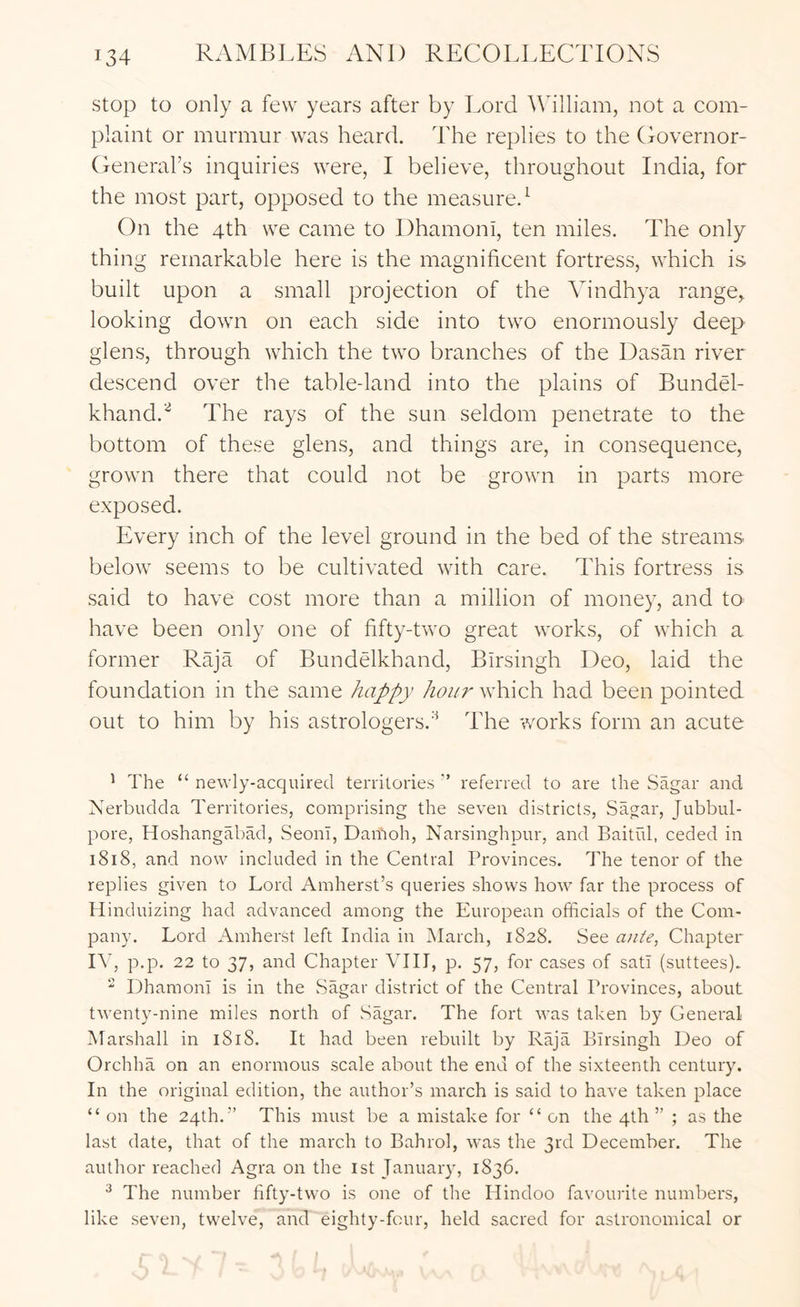 stop to only a few years after by Lord Adlliam, not a com- plaint or murmur was heard. The replies to the Governor- Generahs inquiries \vere, I believe, throughout India, for the most part, opposed to the measure.^ On the 4th we came to Dhamoni, ten miles. The only thing remarkable here is the magnificent fortress, which is built upon a small projection of the Vindhya range,, looking dowm on each side into two enormously deep glens, through wTich the two branches of the Dasan river descend over the tabledand into the plains of BundG- khand.’^ The rays of the sun seldom penetrate to the bottom of these glens, and things are, in consequence, grown there that could not be grown in parts more exposed. Every inch of the level ground in the bed of the streams below seems to be cultivated with care. This fortress is said to have cost more than a million of money, and to have been only one of fifty-two great works, of which a former Raja of Bundelkhand, Birsingh Deo, laid the foundation in the same happy hour which had been pointed out to him by his astrologers.'^ The works form an acute ' The “ newly-acquired territories ’’ referred to are the Sagar and Nerbudda Territories, comprising the seven districts, Sagar, Jubbul- pore, Hoshangabad, Seoul, Damoh, Narsinghpur, and Baitid, ceded in i8i8, and now included in the Central Provinces. The tenor of the replies given to Lord Amherst’s queries shows how far the process of Hinduizing had advanced among the European officials of the Com- pany. Lord Amherst left India in March, 1828. See atiie, Chapter IV, p.p. 22 to 37, and Chapter VIII, p. 57, for cases of sati (suttees). Dhamoni is in the Sagar district of the Central Provinces, about tw’enty-nine miles north of Sagar. The fort was taken by General Marshall in 1818. It had been rebuilt by Raja Birsingh Deo of Orchha on an enormous scale about the end of the sixteenth century. In the original edition, the author’s march is said to have taken place “ on the 24th.” This must be a mistake for “ on the 4th ” ; as the last date, that of the march to Bahrol, was the 3rd December. The author reached Agra on the 1st January, 1836. ^ The number fifty-two is one of the Hindoo favourite numbers, like seven, twelve, and eighty-four, held sacred for astronomical or