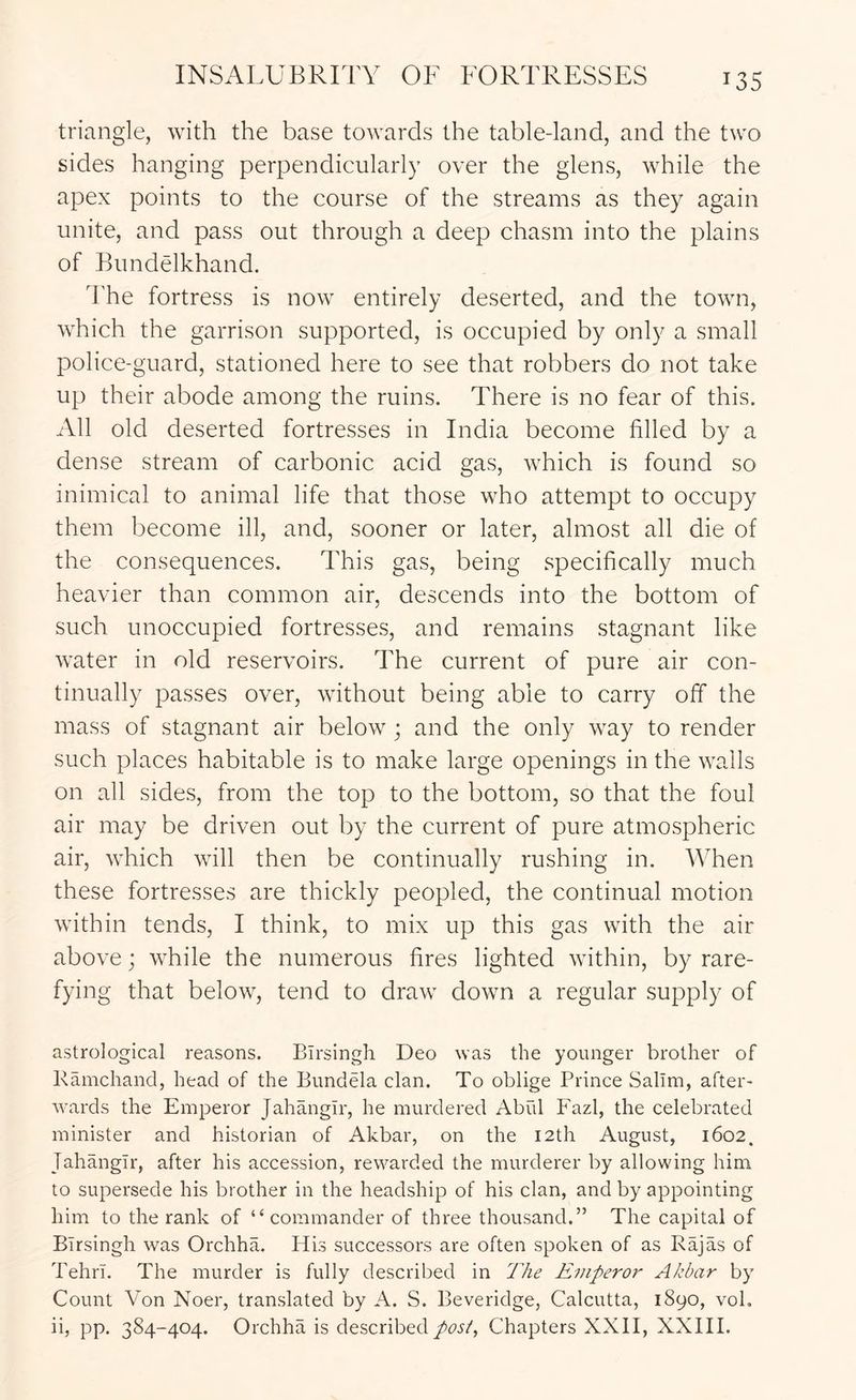 INSALUBRITY OF FORTRESSES triangle, with the base towards the table-land, and the two sides hanging perpendicularly over the glens, while the apex points to the course of the streams as they again unite, and pass out through a deep chasm into the plains of Bundelkhand. The fortress is now entirely deserted, and the town, which the garrison supported, is occupied by only a small police-guard, stationed here to see that robbers do not take up their abode among the ruins. There is no fear of this. All old deserted fortresses in India become filled by a dense stream of carbonic acid gas, which is found so inimical to animal life that those who attempt to occupy them become ill, and, sooner or later, almost all die of the consequences. This gas, being specifically much heavier than common air, descends into the bottom of such unoccupied fortresses, and remains stagnant like water in old reservoirs. The current of pure air con- tinually passes over, without being able to carry off the mass of stagnant air below ; and the only way to render such places habitable is to make large openings in the walls on all sides, from the top to the bottom, so that the foul air may be driven out by the current of pure atmospheric air, which will then be continually rushing in. When these fortresses are thickly peopled, the continual motion within tends, I think, to mix up this gas with the air above; while the numerous fires lighted within, by rare- fying that below, tend to draw down a regular supply of astrological reasons. Birsingh Deo was the younger brother of Ramchand, head of the Bundela clan. To oblige Prince Salim, after- wards the Emperor Jahangir, he murdered Abiil Fazl, the celebrated minister and historian of Akbar, on the 12th August, 1602. Jahangir, after his accession, rewarded the murderer by allowing him to supersede his brother in the headship of his clan, and by appointing him to the rank of “commander of three thousand.” The capital of Birsingh was Orchha. His successors are often spoken of as Rajas of Tehrl. The murder is fully described in The Emperor Akbar by Count Von Noer, translated by A. S. Beveridge, Calcutta, 1890, voL ii, pp. 384-404. Orchha is describedChapters XXII, XXIII.