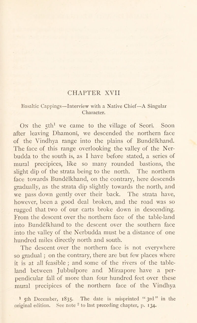 Basaltic Cappings—Interview with a Native Chief—A Singular Character. On the 5th^ we came to the village of Seori. Soon after leaving Dhamoni, we descended the northern face of the Vindhya range into the plains of Bundelkhand. The face of this range overlooking the valley of the Ner- budda to the south is, as I have before stated, a series of mural precipices, like so many rounded bastions, the slight dip of the strata being to the north. The northern face towards Bundelkhand, on the contrary, here descends gradually, as the strata dip slightly towards the north, and we pass down gently over their back. The strata have, however, been a good deal broken, and the road was so rugged that two of our carts broke down in descending. From the descent over the northern face of the table-land into Bundelkhand to the descent over the southern face into the valley of the Nerbudda must be a distance of one hundred miles directly north and south. The descent over the northern face is not everywhere so gradual; on the contrary, there are but few places where it is at all feasible ; and some of the rivers of the table- land between Jubbulpore and Mirzapore have a per- pendicular fall of more than four hundred feet over these mural precipices of the northern face of the Vindhya * 5th December, 1835. The date is misprinted “ 3id ” in the original edition. See note - to last preceding chapter, p. 134.