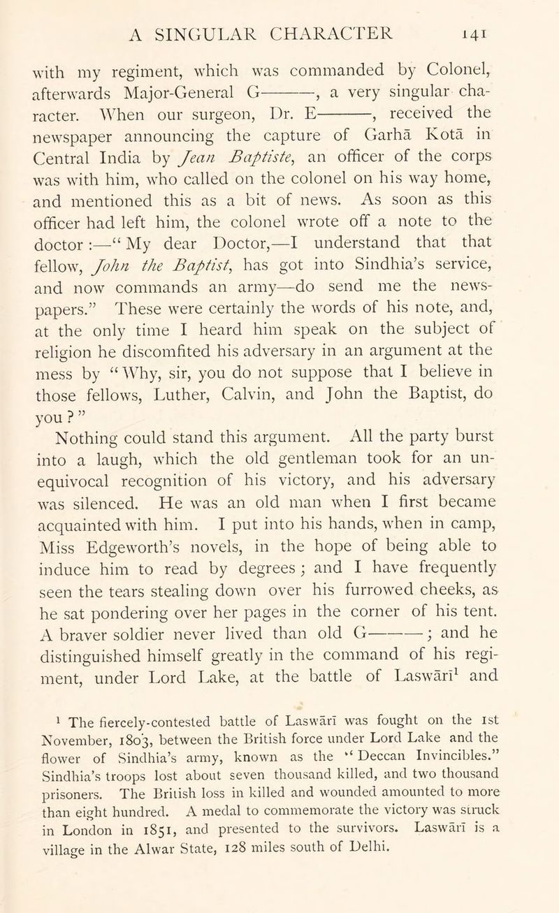 with my regiment, which was commanded by Colonel, afterwards Major-General G , a very singular cha- racter. When our surgeon, Dr. E , received the newspaper announcing the capture of Garha Kota in Central India by Jean Baptiste^ an officer of the corps was with him, who called on the colonel on his way home, and mentioned this as a bit of news. As soon as this officer had left him, the colonel wrote off a note to the doctor :—My dear Doctor,—I understand that that fellow, John the Baptist, has got into Sindhia’s service, and now commands an army—do send me the news- papers.” These were certainly the words of his note, and, at the only time I heard him speak on the subject of religion he discomfited his adversary in an argument at the mess by “ Why, sir, you do not suppose that I believe in those fellows, Luther, Calvin, and John the Baptist, do you ? ” Nothing could stand this argument. All the party burst into a laugh, which the old gentleman took for an un- equivocal recognition of his victory, and his adversary was silenced. He was an old man when I first became acquainted with him. I put into his hands, when in camp. Miss Edgeworth’s novels, in the hope of being able to induce him to read by degrees ; and I have frequently seen the tears stealing down over his furrowed cheeks, as he sat pondering over her pages in the corner of his tent. A braver soldier never lived than old G ; and he distinguished himself greatly in the command of his regi- ment, under Lord Lake, at the battle of Lasward and 1 The fiercely-contested battle of Laswarl was fought on the ist November, 1803, between the British force under Lord Lake and the flower of Sindhia’s army, known as the “ Deccan Invincibles.” Sindhia’s troops lost about seven thousand killed, and two thousand prisoners. The Briiish loss in killed and wounded amounted to more than eight hundred. A medal to commemorate the victory was struck in London in 1851, and presented to the survivors. Laswarl is a village in the Alwar State, 128 miles south of Delhi.