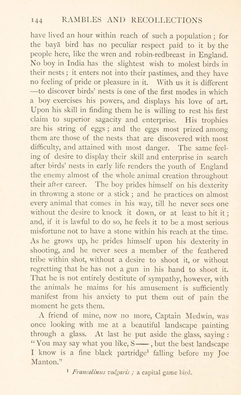 have lived an hour within reach of such a population ; for the baya bird has no peculiar respect paid to it by the people here, like the wren and robin-redbreast in England. No boy in India has the slightest wish to molest birds in their nests; it enters not into their pastimes, and they have no feeling of pride or pleasure in it. With us it is different —to discover birds’ nests is one of the first modes in which a boy exercises his powers, and displays his love of art. Upon his skill in finding them he is willing to rest his first claim to superior sagacity and enterprise. His trophies are his string of eggs ; and the eggs most prized among them are those of the nests that are discovered with most difficulty, and attained with most danger. The same feel- ing of desire to display their skill and enterprise in search after birds’ nests in early life renders the youth of England the enemy almost of the whole animal creation throughout their after career. The boy prides himself on his dexterity in throwing a stone or a stick j and he practices on almost every animal that comes in his way, till he never sees one without the desire to knock it down, or at least to hit it; and, if it is lawful to do so, he feels it to be a most serious misfortune not to have a stone within his reach at the time. As he grows up, he prides himself upon his dexterity in shooting, and he never sees a member of the feathered tribe within shot, without a desire to shoot it, or without regretting that he has not a gun in his hand to shoot it. That he is not entirely destitute of sympathy, however, with the animals he maims for his amusement is sufficiently manifest from his anxiety to put them out of pain the moment he gets them. A friend of mine, now no more. Captain Medwin, was once looking with me at a beautiful landscape painting through a glass. At last he put aside the glass, saying : “You may say what you like, S , but the best landscape I know is a fine black partridge* falling before my Joe Manton.” ^ Francolimis vulgaris ; a capital game bird.