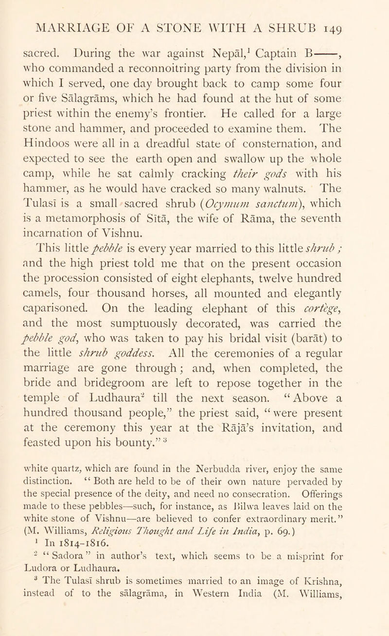 sacred. During the war against Nepal/ Captain B , who commanded a reconnoitring party from the division in which I served, one day brought back to camp some four or five Salagrams, which he had found at the hut of some priest within the enemy’s frontier. He called for a large stone and hammer, and proceeded to examine them. The Hindoos were all in a dreadful state of consternation, and expected to see the earth open and swallow up the whole camp, while he sat calmly cracking their gods with his hammer, as he would have cracked so many walnuts. The Tulasi is a small sacred shrub {Ocymtun sanctum), which is a metamorphosis of Sita, the wife of Rama, the seventh incarnation of Vishnu. This little pebble is every year married to this shrub ; and the high priest told me that on the present occasion the procession consisted of eight elephants, twelve hundred camels, four thousand horses, all mounted and elegantly caparisoned. On the leading elephant of this cortege, and the most sumptuously decorated, was carried the pebble god, who was taken to pay his bridal visit (barat) to the little shrub goddess. All the ceremonies of a regular marriage are gone through; and, when completed, the bride and bridegroom are left to repose together in the temple of Ludhaura'^ till the next season. “ Above a hundred thousand people,” the priest said, “ were present at the ceremony this year at the RajTs invitation, and feasted upon his bounty.”^ white quartz, which are found in the Nerbudda river, enjoy the same distinction. “ Both are held to be of their own nature pervaded by the special presence of the deity, and need no consecration. Offerings made to these pebbles—such, for instance, as Bilwa leaves laid on the white stone of Vishnu—are believed to confer extraordinary merit.” (M. Williams, Religious Thozight and Life in India, p. 69.) ‘ In 1814-1816. “ “ Sadora ” in author’s text, which seems to be a misprint for Ludora or Ludhaura. ^ The Tulasi shrub is sometimes married to an image of Krishna, instead of to the salagrama, in Western India (M. Williams,