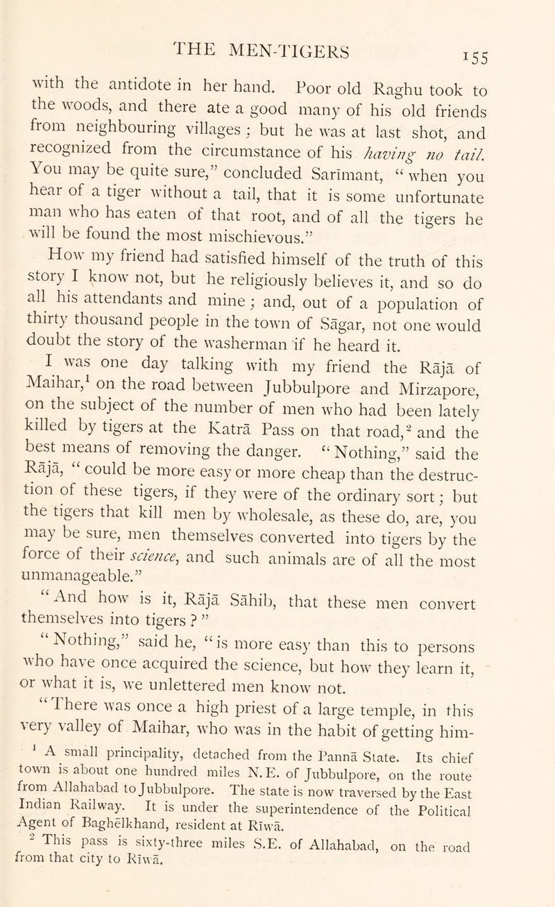 with the antidote in her hand. Poor old Raghu took to the woods, and there ate a good many of his old friends from neighbouring villages : but he was at last shot, and recognized from the circumstance of his having no tail. You may be quite sure,” concluded Sarimant, “ when you hear of a tiger without a tail, that it is some unfortunate man v ho has eaten ot that root, and of all the tigers he will be found the most mischievous.” How my friend had satisfied himself of the truth of this story I know not, but he religiously believes it, and so do all his attendants and mine ; and, out of a population of thirty thousand people in the town of Sagar, not one would doubt the story of the washerman if he heard it. I was one day talking with my friend the Raja of Maihar, on the road between Jubbulpore and Mirzapore, on the subject of the number of men who had been lately killed by tigers at the Katra Pass on that road,'and the best means of removing the danger. Nothing,” said the Raja, “ could be more easy or more cheap than the destruc- tion of these tigers, if they were of the ordinary sort; but the tigers that kill men by wholesale, as these do, are, you may be sure, men themselves converted into tigers by the force of their science, and such animals are of all the most unmanageable.” And how is it. Raja Sahib, that these men convert themselves into tigers ? ” Nothing, said he, “ is more easy than this to persons who have once acquired the science, but how they learn it, or what it is, we unlettered men know not. d here was once a high priest of a large temple, in this very \alley of Maihar, who w^as in the habit of getting him- A small piincipality, detached from the Panna State. Its chief town is about one hundred miles N. E. of Jubbulpore, on the route from Allahabad to Jubbulpore. The state is now traversed by the East Indian Railway. It is under the superintendence of the Political Agent of Baghelkhand, resident at Rlwa. - This pass is sixty-three miles S.E. of Allahabad, on the road from that city to Riv a.