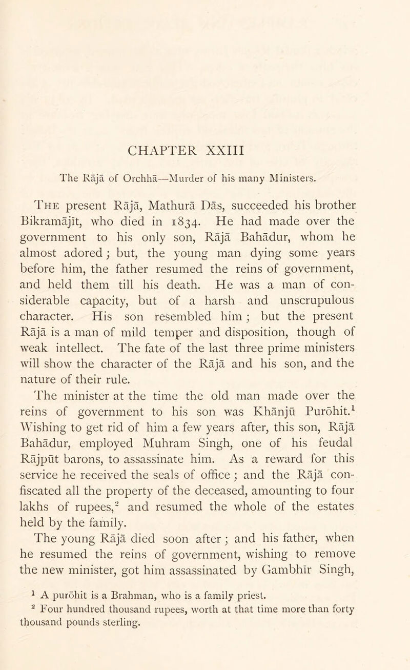 CHAPTER XXIII The Raja of Oichha—Murder of his many Ministers. The present Raja, Mathura Das, succeeded his brother Bikramajit, who died in 1834. He had made over the government to his only son. Raja Bahadur, whom he almost adored; but, the young man dying some years before him, the father resumed the reins of government, and held them till his death. He was a man of con- siderable capacity, but of a harsh and unscrupulous character. His son resembled him; but the present Raja is a man of mild temper and disposition, though of weak intellect. The fate of the last three prime ministers will show the character of the Raja and his son, and the nature of their rule. The minister at the time the old man made over the reins of government to his son was Khanju Purohit.^ Wishing to get rid of him a few years after, this son. Raja Bahadur, employed Muhram Singh, one of his feudal Rajput barons, to assassinate him. As a reward for this service he received the seals of office; and the Raja con- fiscated all the property of the deceased, amounting to four lakhs of rupees,' and resumed the whole of the estates held by the family. The young Raja died soon after ; and his father, when he resumed the reins of government, wishing to remove the new minister, got him assassinated by Gambhir Singh, ^ A purohit is a Brahman, who is a family priest. ^ Four hundred thousand rupees, worth at that time more than forty thousand pounds sterling.