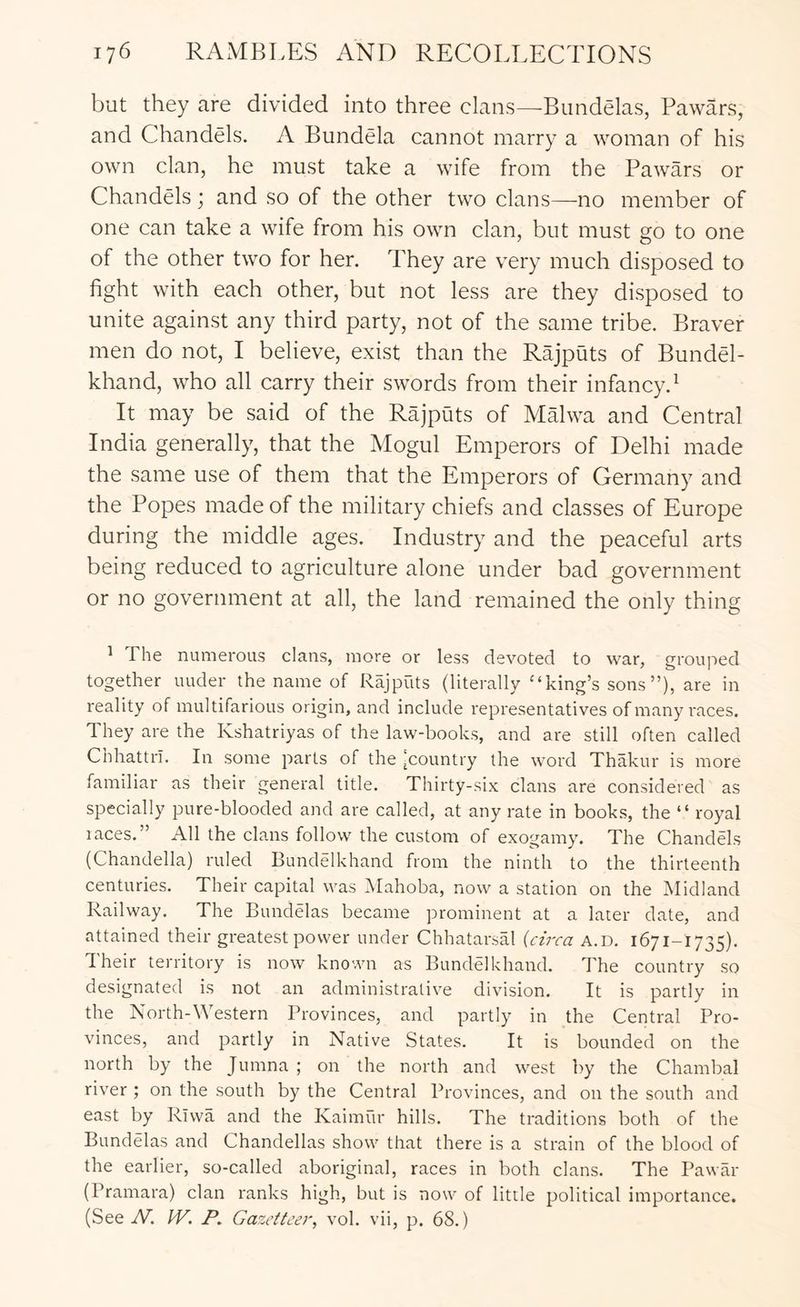 but they are divided into three clans—Bundelas, Pawars, and Chandels. A Bundela cannot marry a woman of his own clan, he must take a wife from the Pawars or Chandels; and so of the other two clans—no member of one can take a wife from his own clan, but must go to one of the other two for her. They are very much disposed to fight with each other, but not less are they disposed to unite against any third party, not of the same tribe. Braver men do not, I believe, exist than the Rajputs of Bundel- khand, who all carry their swords from their infancy.^ It may be said of the Rajputs of Malwa and Central India generally, that the Mogul Emperors of Delhi made the same use of them that the Emperors of Germany and the Popes made of the military chiefs and classes of Europe during the middle ages. Industry and the peaceful arts being reduced to agriculture alone under bad government or no government at all, the land remained the only thing ^ The numerous clans, more or less devoted to war, grouped together under the name of Rajputs (literally “king’s sons”), are in reality of multifarious origin, and include representatives of many races. They are the Kshatriyas of the law-books, and are still often called Cbhattri. In some parts of the 'Country the word Thakur is more familiar as their general title. Thirty-six clans are considered as specially pure-blooded and are called, at any rate in books, the “ royal races.” All the clams follow the custom of exogamy. The Chandels (Chandella) ruled Bundelkhand from the ninth to the thirteenth centuries. Their capital was ^^lahoba, now a station on the Midland Railway. The Bundelas became prominent at a later date, and attained their greatest power under Chhatarsal {circa a.d. 1671-1735). d heir territory is now known as Bundelkhand. The country so designated is irot an administrative division. It is partly in the North-Western Provinces, and partly in the Central Pro- vinces, and partly in Native States. It is bounded on the north by the Jumna ; on the north and west by the Chambal river ; on the south by the Central Provinces, and on the south and east by Riwa and the Kaimur hills. The traditions both of the Bundelas and Chandellas show that there is a strain of the blood of the earlier, so-called aboriginal, races in both clans. The Pawar (Pramara) clan ranks high, but is now of little political importance. (See W. W. P, Gazetteer, vol. vii, p. 68.)