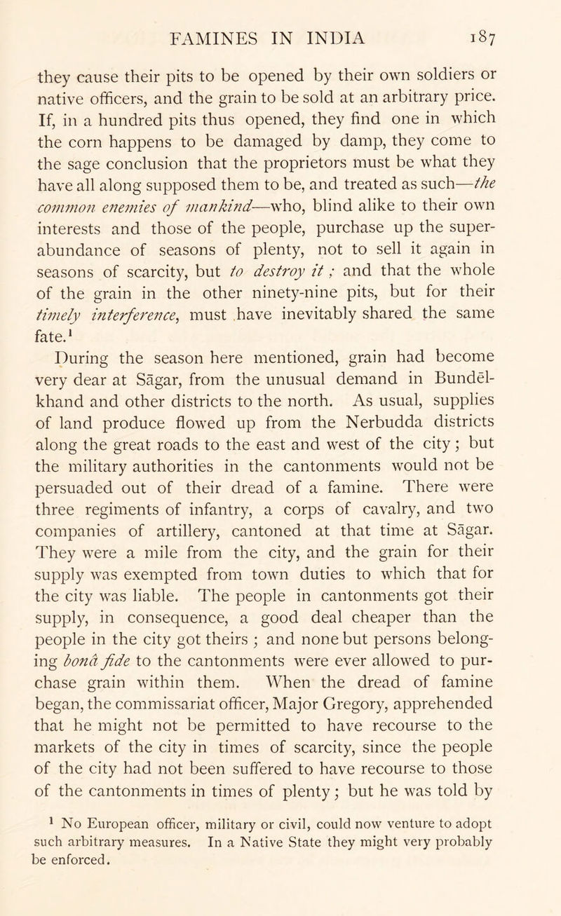 they cause their pits to be opened by their own soldiers or native officers, and the grain to be sold at an arbitrary price. If, in a hundred pits thus opened, they find one in which the corn happens to be damaged by damp, they come to the sage conclusion that the proprietors must be what they have all along supposed them to be, and treated as such—the coiiwwn enemies of mankind-—who, blind alike to their own interests and those of the people, purchase up the super- abundance of seasons of plenty, not to sell it again in seasons of scarcity, but to destroy it; and that the whole of the grain in the other ninety-nine pits, but for their timely interference^ must have inevitably shared the same fate.* During the season here mentioned, grain had become very dear at Sagar, from the unusual demand in Bundel- khand and other districts to the north. As usual, supplies of land produce flowed up from the Nerbudda districts along the great roads to the east and west of the city; but the military authorities in the cantonments would not be persuaded out of their dread of a famine. There were three regiments of infantry, a corps of cavalry, and two companies of artillery, cantoned at that time at Sagar. They were a mile from the city, and the grain for their supply was exempted from town duties to which that for the city was liable. The people in cantonments got their supply, in consequence, a good deal cheaper than the people in the city got theirs ; and none but persons belong- ing bonct fide to the cantonments were ever allowed to pur- chase grain within them. When the dread of famine began, the commissariat officer. Major Gregory, apprehended that he might not be permitted to have recourse to the markets of the city in times of scarcity, since the people of the city had not been suffered to have recourse to those of the cantonments in times of plenty; but he was told by ^ No European officer, military or civil, could now venture to adopt such arbitrary measures. In a Native State they might very probably be enforced.