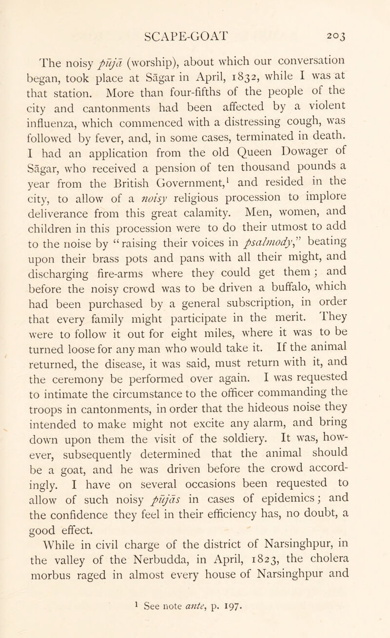The noisy pujd (worship), about which our conversation began, took place at Sagar in April, 1832, while I was at that station. More than four-fifths of the people of the city and cantonments had been affected by a violent influenza, which commenced with a distressing cough, was follow'ed by fever, and, in some cases, terminated in death. I had an application from the old Queen Dowager of Sagar, who received a pension of ten thousand pounds a year from the British Government,^ and resided in the city, to allow of a noisy religious procession to implore deliverance from this great calamity. Men, women, and children in this procession were to do their utmost to add to the noise by “ raising their voices in psalmodyP beating upon their brass pots and pans with all their might, and discharging fire-arms where they could get them; and before the noisy crowd was to be driven a buffalo, which had been purchased by a general subscription, in order that every family might participate in the merit. Ihey were to follow it out for eight miles, where it was to be turned loose for any man who would take it. If the animal returned, the disease, it was said, must return with it, and the ceremony be performed over again. I was requested to intimate the circumstance to the officer commanding the troops in cantonments, in order that the hideous noise they intended to make might not excite any alarm, and bring down upon them the visit of the soldiery. It was, how- ever, subsequently determined that the animal should be a goat, and he was driven before the crowd accord- ingly. I have on several occasions been requested to allow of such noisy pnjds in cases of epidemics; and the confidence they feel in their efficiency has, no doubt, a good eff”ect. While in civil charge of the district of Narsinghpur, in the valley of the Nerbudda, in April, 1823, the cholera morbus raged in almost every house of Narsinghpur and 1 See note ante, p. 197.