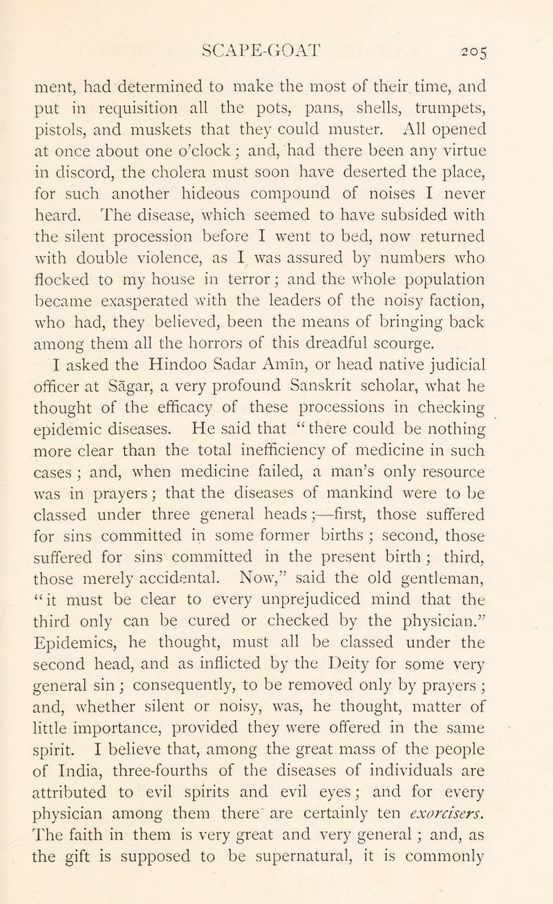 ment, had determined to make the most of their time, and put in requisition all the pots, pans, shells, trumpets, pistols, and muskets that they could muster. All opened at once about one o’clock; and, had there been any virtue in discord, the cholera must soon have deserted the place, for such another hideous compound of noises I never heard. The disease, which seemed to have subsided with the silent procession before I went to bed, now returned with double violence, as I was assured by numbers who flocked to my house in terror; and the whole population became exasperated with the leaders of the noisy faction, who had, they believed, been the means of bringing back among them all the horrors of this dreadful scourge. I asked the Hindoo Sadar Amin, or head native judicial officer at Sagar, a very profound Sanskrit scholar, what he thought of the efficacy of these processions in checking epidemic diseases. He said that “ there could be nothing more clear than the total inefifciency of medicine in such cases ; and, when medicine failed, a man’s only resource was in prayers; that the diseases of mankind were to be classed under three general heads;—first, those suffered for sins committed in some former births ; second, those suffered for sins committed in the present birth ; third, those merely accidental. Now,” said the old gentleman, “ it must be clear to every unprejudiced mind that the third only can be cured or checked by the physician.” Epidemics, he thought, must all be classed under the second head, and as inflicted by the Deity for some very general sin; consequently, to be removed only by prayers ; and, whether silent or noisy, was, he thought, matter of little importance, provided they were offered in the same spirit. I believe that, among the great mass of the people of India, three-fourths of the diseases of individuals are attributed to evil spirits and evil eyes; and for every physician among them there are certainly ten exercisers. The faith in them is very great and very general; and, as the gift is supposed to be supernatural, it is commonly
