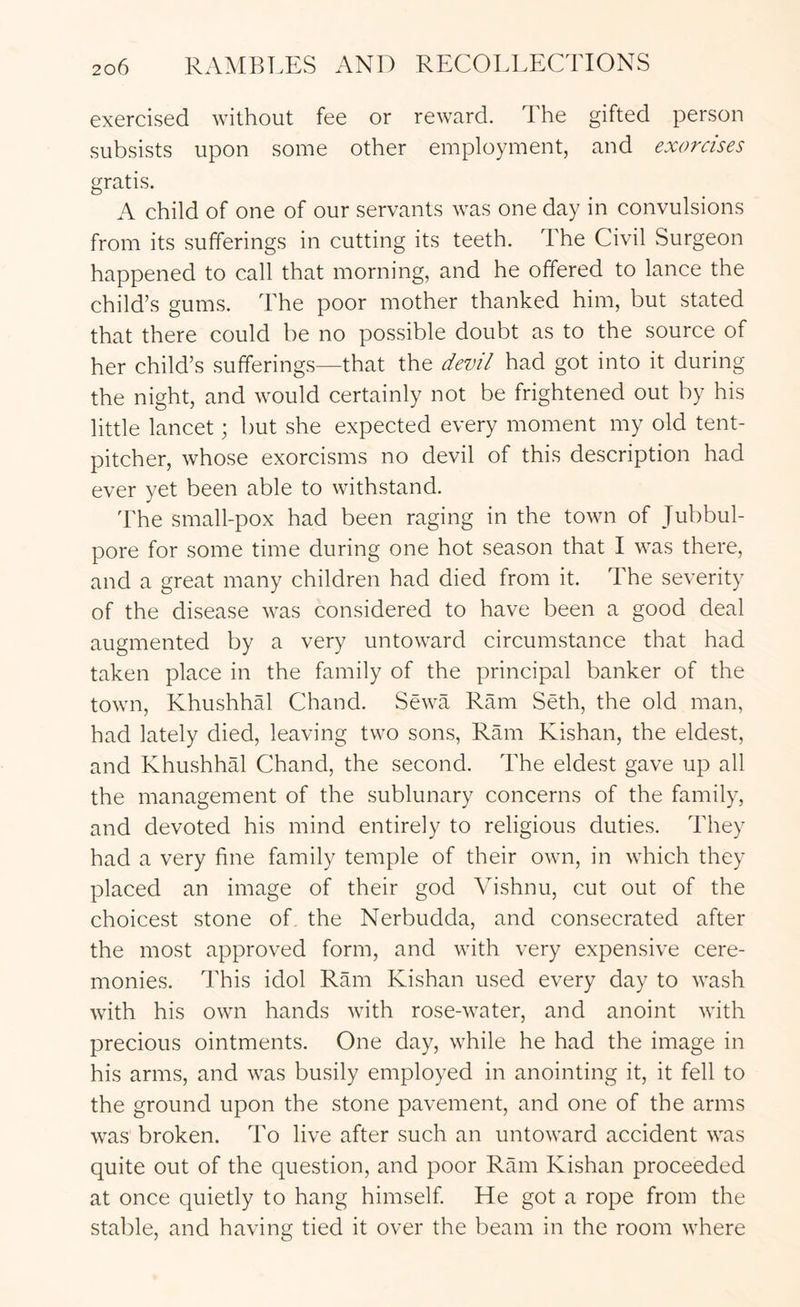 exercised without fee or reward. The gifted person subsists upon some other employment, and exorcises gratis. A child of one of our servants was one day in convulsions from its sufferings in cutting its teeth. The Civil Surgeon happened to call that morning, and he offered to lance the child’s gums. The poor mother thanked him, but stated that there could be no possible doubt as to the source of her child’s sufferings—that the devil had got into it during the night, and would certainly not be frightened out by his little lancet; but she expected every moment my old tent- pitcher, whose exorcisms no devil of this description had ever yet been able to withstand. The small-pox had been raging in the town of Jubbul- pore for some time during one hot season that I was there, and a great many children had died from it. The severity of the disease was considered to have been a good deal augmented by a very untoward circumstance that had taken place in the family of the principal banker of the town, Khushhal Chand. Sewa Ram Seth, the old man, had lately died, leaving two sons, Ram Kishan, the eldest, and KhushhM Chand, the second. The eldest gave up all the management of the sublunary concerns of the family, and devoted his mind entirely to religious duties. They had a very fine family temple of their own, in which they placed an image of their god Vishnu, cut out of the choicest stone of. the Nerbudda, and consecrated after the most approved form, and with very expensive cere- monies. This idol Ram Kishan used every day to wash with his own hands with rose-water, and anoint with precious ointments. One day, while he had the image in his arms, and was busily employed in anointing it, it fell to the ground upon the stone pavement, and one of the arms was broken. To live after such an untoward accident was quite out of the question, and poor Ram Ivishan proceeded at once quietly to hang himself He got a rope from the stable, and having tied it over the beam in the room where