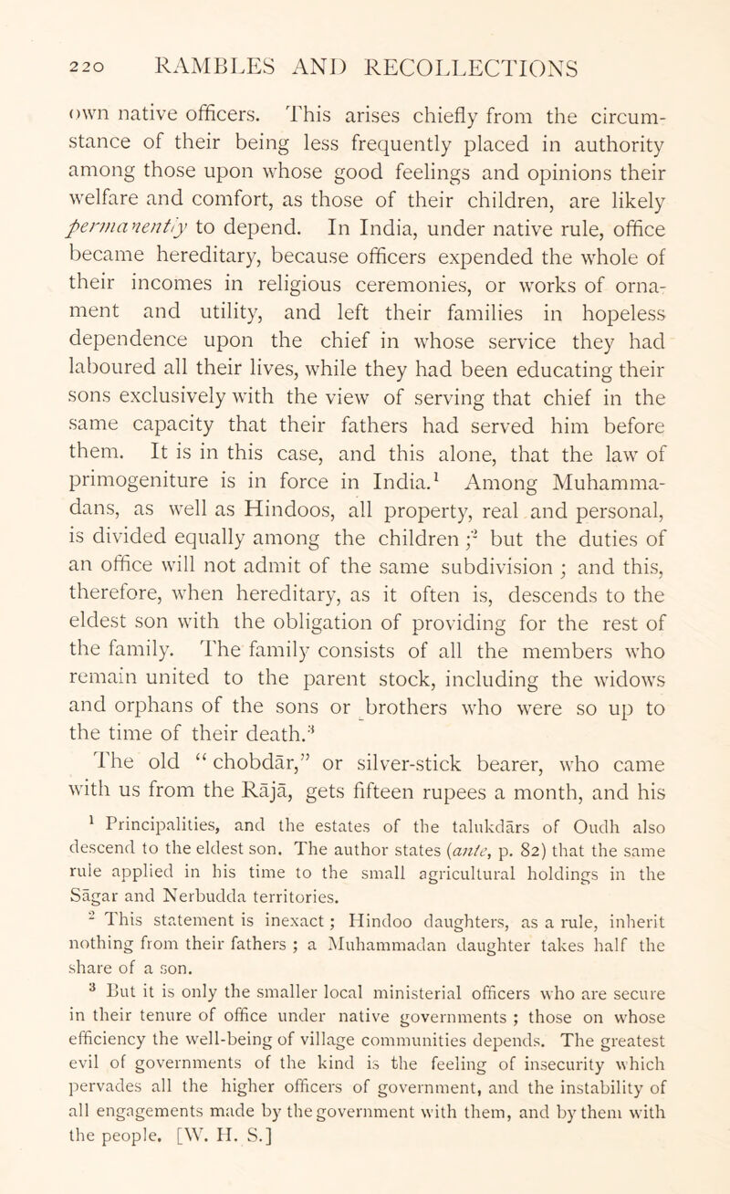own native officers. This arises chiefly from the circum- stance of their being less frequently placed in authority among those upon whose good feelings and opinions their welfare and comfort, as those of their children, are likely pennanentiy to depend. In India, under native rule, office became hereditary, because officers expended the whole of their incomes in religious ceremonies, or works of orna- ment and utility, and left their families in hopeless dependence upon the chief in whose service they had laboured all their lives, while they had been educating their sons exclusively with the view of serving that chief in the same capacity that their fathers had served him before them. It is in this case, and this alone, that the law of primogeniture is in force in India. ^ Among Muhamma- dans, as well as Hindoos, all property, real and personal, is divided equally among the children y but the duties of an office will not admit of the same subdivision ; and this, therefore, when hereditary, as it often is, descends to the eldest son with the obligation of providing for the rest of the family. The family consists of all the members who remain united to the parent stock, including the widows and orphans of the sons or brothers who were so up to the time of their death. The old “ chobdar,” or silver-stick bearer, who came with us from the Raja, gets fifteen rupees a month, and his ^ Principalities, and the estates of the talukdars of Oudh also descend to the eldest son. The author states {ante, p. 82) that the same rule applied in his time to the small agricultural holdings in the Sagar and Nerbudda territories. - This statement is inexact; Hindoo daughters, as a rule, inherit nothing from their fathers ; a Muhammadan daughter takes half the share of a son. ^ But it is only the smaller local ministerial officers who are secure in their tenure of office under native governments ; those on whose efficiency the \vell-being of village communities depends. The greatest evil of governments of the kind is the feeling of insecurity which pervades all the higher officers of government, and the instability of all engagements made by the government with them, and by them with the people. [W. H. S.]