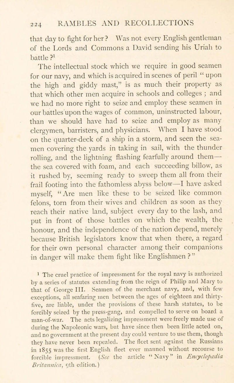 that day to fight for her ? Was not every English gentleman of the Lords and Commons a David sending his Uriah to battle The intellectual stock which we require in good seamen for our navy, and which is acquired in scenes of peril “ upon the high and giddy mast,” is as much their property as that which other men acquire in schools and colleges ; and we had no more right to seize and employ these seamen in ourbattles uponthe wages of common, uninstructed labour, than we should have had to seize and employ as many clergymen, barristers, and physicians. When I have stood on the quarter-deck of a ship in a storm, and seen the sea- men covering the yards in taking in sail, with the thunder rolling, and the lightning flashing fearfully around them— the sea covered with foam, and each succeeding billow, as it rushed by, seeming ready to sweep them all from their frail footing into the fathomless abyss below—I have asked myself, “Are men like these to be seized like common felons, torn from their wives and children as soon as they reach their native land, subject every day to the lash, and put in front of those battles on which the wealth, the honour, and the independence of the nation depend, merely because British legislators know that when there, a regard for their own personal character among their companions in danger will make them fight like Englishmen ? ” ^ The cruel practice of impressment for the royal navy is authorized by a series of statutes extending from the reign of Philip and Mary to that of George III. Seamen of the merchant navy, and, with few ■exceptions, all seafaring men between the ages of eighteen and thirty- five, are liable, under the provisions of these harsh statutes, to be forcibly seized by the press-gang, and compelled to serve on board a man-of-war. The acts legalizing impressment were freely made use of during the Napoleonic wars, but have since then been little acted on, and no government at the present day could venture to use them, though they have never been repealed. The fleet sent against the Russians in 1855 was the first English fleet ever manned without recourse to forcible impressment. {See the article “ Navy ” in Encyclopccdia Britaniiica, 9th edition.)