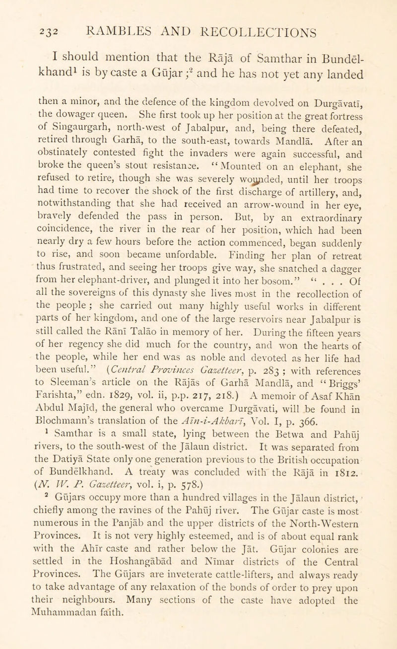 I should mention that the Raja of Samthar in Bundel- khand^ is by caste a Gujar and he has not yet any landed then a minor, and the defence of the kingdom devolved on Durgavati, the dowager queen. She first took up her position at the great fortress of Singaurgarh, north-west of Jabalpur, and, being there defeated, retired through Garha, to the south-east, towards Mandla. After an obstinately contested fight the invaders were again successful, and broke the queen’s stout resistance. “Mounted on an elephant, she refused to retire, though she was severely wo^ided, until her troops had time to recover the shock of the first discharge of artillery, and, notwithstanding that she had received an arrow-w'ound in her eye, bravely defended the pass in person. But, by an extraordinary coincidence, the river in the rear of her position, which had been nearly dry a few hours before the action commenced, began suddenly to rise, and soon became unfordable. Finding her plan of retreat thus frustrated, and seeing her troops give way, she snatched a dagger from her elephant-driver, and plunged it into her bosom.” “ ... Of all the sovereigns of this dynasty she lives most in the recollection of the people ; she carried out many highly useful works in different parts of her kingdom, and one of the large reservoirs near Jabalpur is still called the Rani Talao in memory of her. During the fifteen years of her regency she did much for the country, and won the hearts of the people, while her end was as noble and devoted as her life had been useful.” {Central Provuices Gazetteer, p. 283 ; with references to Sleeman’s article on the Rajas of Garha Mandla, and “ Briggs’ Farishta,” edn. 1829, vol. ii, p.p. 217, 218.) A memoir of Asaf Khan Abdul Majid, the general who overcame Durgavati, will be found in Blochmann’s translation of the Ain-i-Akbari, Vol. I, p. 366. ^ Samthar is a small state, lying between the Betwa and Pahuj rivers, to the south-west of the Jalaun district. It was separated from the Datiya State only one generation previous to the British occupation of Bundelkhand. A treaty was concluded with the Raja in 1812. {N. W. P. Gazetteer, vol. i, p. 578.) 2 Giijars occupy more than a hundred villages in the Jalaun district, chiefly among the ravines of the Pahuj river. The Giijar caste is most numerous in the Panjab and the upper districts of the North-Western Provinces. It is not very highly esteemed, and is of about equal rank with the Ahir caste and rather below the Jat. Gujar colonies are settled in the HoshangabM and Nhnar districts of the Central Provinces. The Gujars are inveterate cattle-lifters, and always ready to take advantage of any relaxation of the bonds of order to prey upon their neighbours. Many sections of the caste have adopted the Muhammadan faith.