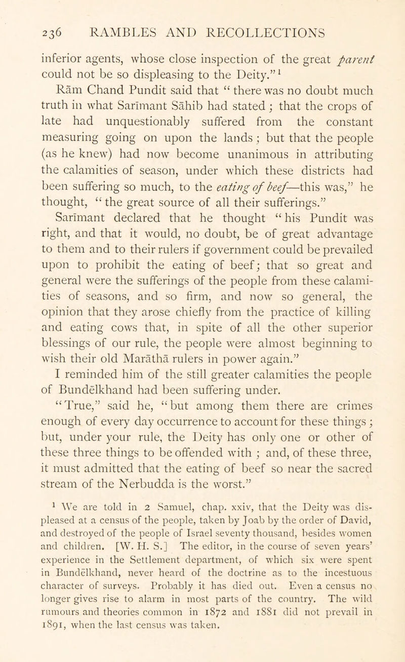 inferior agents, whose close inspection of the great parent could not be so displeasing to the Deity.” ^ Ram Chand Pundit said that “ there was no doubt much truth in what Sarlmant Sahib had stated ; that the crops of late had unquestionably suffered from the constant measuring going on upon the lands; but that the people (as he knew) had now become unanimous in attributing the calamities of season, under which these districts had been suffering so much, to the eating of beef-—this was,” he thought, ‘‘ the great source of all their sufferings.” Sarimant declared that he thought “ his Pundit was right, and that it would, no doubt, be of great advantage to them and to their rulers if government could be prevailed upon to prohibit the eating of beef; that so great and general were the sufferings of the people from these calami- ties of seasons, and so firm, and now so general, the opinion that they arose chiefly from the practice of killing and eating cows that, in spite of all the other superior blessings of our rule, the people were almost beginning to wish their old Maratha rulers in power again.” I reminded him of the still greater calamities the people of Bundelkhand had been suffering under. “True,” said he, “but among them there are crimes enough of every day occurrence to account for these things ; but, under your rule, the Deity has only one or other of these three things to be offended with ; and, of these three, it must admitted that the eating of beef so near the sacred stream of the Nerbudda is the worst.” ^ ^Ve are told in 2 Samuel, chap, xxiv, that the Deity was dis- pleased at a census of the people, taken by Joab by the order of David, and destroyed of the people of Israel seventy thousand, besides women and children. [W. H. S.] The editor, in the course of seven years’ experience in the Settlement department, of which six were spent in Bundelkhand, never heard of the doctrine as to the incestuous character of surveys. Probably it has died out. Even a census no longer gives rise to alarm in most parts of the country. The wild rumours and theories common in 1872 and 1881 did not prevail in 1891, when the last census was taken.