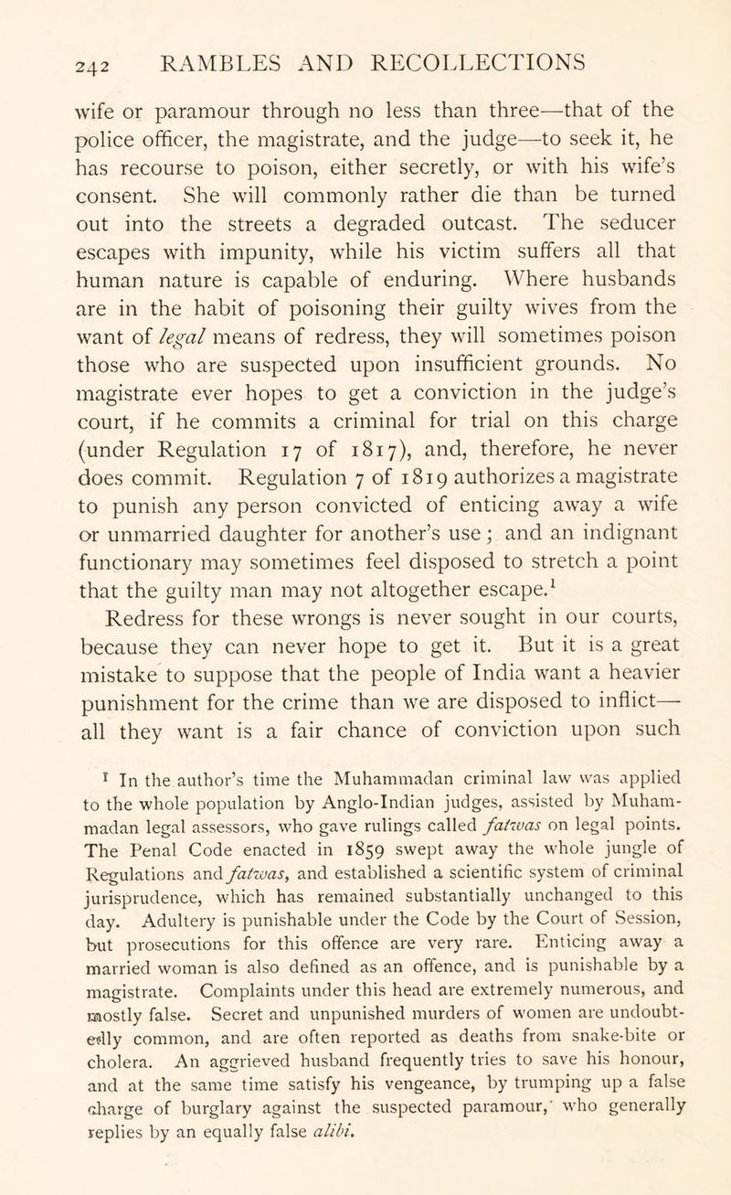 wife or paramour through no less than three—that of the police officer, the magistrate, and the judge—to seek it, he has recourse to poison, either secretly, or with his wife’s consent. She will commonly rather die than be turned out into the streets a degraded outcast. The seducer escapes with impunity, while his victim suffers all that human nature is capable of enduring. Where husbands are in the habit of poisoning their guilty wives from the want of legal means of redress, they will sometimes poison those who are suspected upon insufficient grounds. No magistrate ever hopes to get a conviction in the judge’s court, if he commits a criminal for trial on this charge (under Regulation 17 of 1817), and, therefore, he never does commit. Regulation 7 of 1819 authorizes a magistrate to punish any person convicted of enticing away a wife or unmarried daughter for another’s use; and an indignant functionary may sometimes feel disposed to stretch a point that the guilty man may not altogether escape.^ Redress for these wrongs is never sought in our courts, because they can never hope to get it. But it is a great mistake to suppose that the people of India want a heavier punishment for the crime than we are disposed to inflict—■ all they want is a fair chance of conviction upon such ^ In the author’s time the Muhammadan criminal law was applied to the whole population by Anglo-Indian judges, assisted by Muham- madan legal assessors, who gave rulings called faiwas on legal points. The Penal Code enacted in 1859 swept away the whole jungle of Regulations and fatwas, and established a scientific system of criminal jurisprudence, which has remained substantially unchanged to this day. Adultery is punishable under the Code by the Court of Session, but prosecutions for this offence are very rare. Enticing away a married woman is also defined as an offence, and is punishable by a magistrate. Complaints under this head are extremely numerous, and mostly false. Secret and unpunished murders of women are undoubt- etilly common, and are often reported as deaths from snake-bite or cholera. An aggrieved husband frequently tries to save his honour, and at the same time satisfy his vengeance, by trumping up a false cliarge of burglary against the suspected paramour,' who generally replies by an equally false alibi.