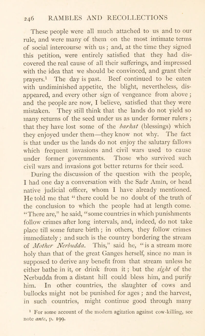 These people were all much attached to us and to our rule, and were many of them on the most intimate terms of social intercourse with us; and, at the time they signed this petition, were entirely satisfied that they had dis- covered the real cause of all their sufferings, and impressed with the idea that we should be convinced, and grant their prayersd The day is past. Beef continued to be eaten with undiminished appetite, the blight, nevertheless, dis- appeared, and every other sign of vengeance from above; and the people are now, I believe, satisfied that they were mistaken. They still think that the lands do not yield so many returns of the seed under us as under former rulers ; that they have lost some of the barkat (blessings) which they enjoyed under them—they know not why. The fact is that under us the lands do not enjoy the salutary fallows which frequent invasions and civil wars used to cause under former governments. Those who survived such civil wars and invasions got better returns for their seed. During the discussion of the question with the people, I had one day a conversation with the Sadr Amin, or head native judicial officer, whom I have already mentioned. He told me that “ there could be no doubt of the truth of the conclusion to which the people had at length come. “There are,” he said, “some countries in which punishments follow crimes after long intervals, and, indeed, do not take place till some future birth; in others, they follow crimes immediately; and such is the country bordering the stream of Mother Nerbudda. This,” said he, “ is a stream more holy than that of the great Ganges herself, since no man is supposed to derive any benefit from that stream unless he either bathe in it, or drink from it; but the sight of the Nerbudda from a distant hill could bless him, and purify him. In other countries, the slaughter of cows and bullocks might not be punished for ages ; and the harvest, in such countries, might continue good through many * For some account of the modern agitation against cow-killing, see note ante^ p. 199.