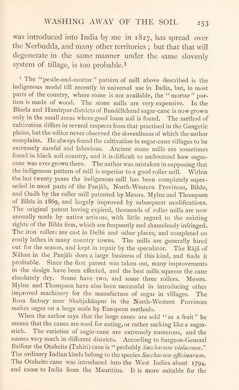WASHING AWAY OF THE SOIL was introduced into India by me in 1827, has spread over the Nerbudda, and many other territories ; but that that will degenerate in the same manner under the same slovenly system of tillage, is too probable. 1 ' The “psstle-and-mortar ” pattern of mill above described is the indigenous model till recently in universal use in India, but, in most parts of the country, where stone is not available, the “mortar ” por- tion is made of wood. The stone mills are very expensive. In the Banda and Hamirpur districts of Bundelkhand sugar-cane is now grown only in the small areas where good loam soil is found. The method of cultivation differs in several respects from that practised in the Gangetic plains, but the editor never observed the slovenliness of which the author complains. He always found the cultivation in sugar-cane villages to be extremely careful and laborious. Ancient stone mills are sometimes found in black soil country, and it is difficult to understand how sugar- cane was ever grown there. The author was mistaken in supposing that the indigenous pattern of mill is superior to a good roller mill. Within the last twenty years the indigenous mill has been completely super- seded in most parts of the Panjab, North-Western Provinces, Bihar, and Oudh by the roller Jiiill patented by Messrs. Mylne and Thompson of Bihia in 1869, and largely improved by subsequent modifications. The original patent having expired, thousands of roller mills are now annually made by native artisins, with little regard to the existing rights of the Bihia firm, which are frequently and shamelessly infringed. The iron rollers are cast in Delhi and other places, and completed on costly lathes in many country towns. The mills are generally hired out for the season, and kept in repair by the speculator. The Raja of Nahan in the Panjffi^ does a large business of this kind, and finds it profitable. Since the first patent was taken out, many improvements in the design have been effected, and the best mills squeeze the cane absolutely dry. Some have two, and some three rollers. Messrs. Mylne and Thompson have also been successful in introducing other improved machinery for the manufacture of sugar in villages. The Rosa factory near Shahjahanpur in the North-Western Provinces makes sugar on a large scale by European methods. When the author says that the large canes are sold “as a fruit” he means that the canes are used for eating, or rather sucking like a sugar- stick. The varieties of sugar-cane are extremely numerous, and the names vary much in different districts. According to Surgeon-General Balfour the Otaheite (Tahiti) cane is “ probably Saccharmn violacewii.'' The ordinary Indian kinds belong to the species Saccharuni officinamm. 1 he Otaheite cane was introduced into the West Indies about 1794, and came to India from the Mauritius. It is more suitable for the