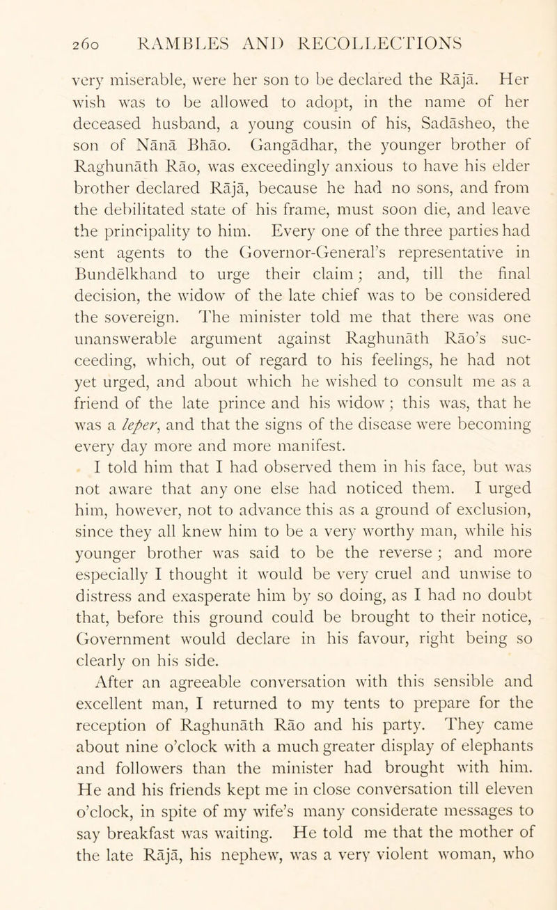 very miserable, were her son to be declared the Raja. Her wish was to be allowed to adopt, in the name of her deceased husband, a young cousin of his, SadAsheo, the son of Nana Bhao. Gangadhar, the younger brother of Raghunath Rao, was exceedingly anxious to have his elder brother declared Raja, because he had no sons, and from the debilitated state of his frame, must soon die, and leave the principality to him. Every one of the three parties had sent agents to the Governor-Generars representative in Bundelkhand to urge their claim; and, till the final decision, the widow of the late chief was to be considered the sovereign. The minister told me that there was one unanswerable argument against Raghunath Rao’s suc- ceeding, which, out of regard to his feelings, he had not yet urged, and about which he wished to consult me as a friend of the late prince and his widow; this was, that he was a leper^ and that the signs of the disease were becoming every day more and more manifest. I told him that I had observed them in his face, but was not aware that any one else had noticed them. I urged him, however, not to advance this as a ground of exclusion, since they all knew him to be a very worthy man, while his younger brother was said to be the reverse ; and more especially I thought it would be very cruel and unwise to distress and exasperate him by so doing, as I had no doubt that, before this ground could be brought to their notice. Government would declare in his favour, right being so clearly on his side. After an agreeable conversation with this sensible and excellent man, I returned to my tents to prepare for the reception of Raghunath Rao and his party. They came about nine o’clock with a much greater display of elephants and followers than the minister had brought with him. He and his friends kept me in close conversation till eleven o’clock, in spite of my wife’s many considerate messages to say breakfast was waiting. He told me that the mother of the late Raja, his nephew, was a very violent woman, who