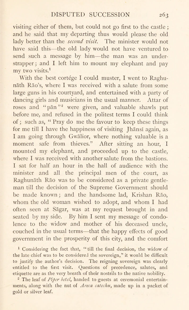 visiting either of them, but could not go first to the castle; and he said that my departing thus would please the old lady better than the second visit. The minister would not have said this—the old lady would not have ventured to send such a message by him—the man was an under- strapper; and I left him to mount my elephant and pay my two visitsd With the best cortege I could muster, I went to Raghu- nath Rao’s, where I was received with a salute from some large guns in his courtyard, and entertained with a party of dancing girls and musicians in the usual manner. Attar of roses and “pan”' were given, and valuable shawls put before me, and refused in the politest terms I could think of; such as, “ Pray do me the favour to keep these things for me till I have the happiness of visiting JhansI again, as I am going through Gwalior, where nothing valuable is a moment safe from thieves.” After sitting an hour, I mounted my elephant, and proceeded up to the castle, where I was received with another salute from the bastions. I sat for half an hour in the hall of audience with the minister and all the principal men of the court, as Raghunath Rao was to be considered as a private gentle- man till the decision of the Supreme Government should be made known; and the handsome lad, Krishan Rao, whom the old woman wished to adopt, and whom I had often seen at Sagar, was at my request brought in and seated by my side. By him I sent my message of condo- lence to the widow and mother of his deceased uncle, couched in the usual terms—that the happy effects of good government in the prosperity of this city, and the comfort * Considering the fact that, “till the final decision, the widow of the late chief was to be considered the sovereign,” it would be difficult to justify the author’s decision. The reigning sovereign was clearly entitled to the first visit. Questions of precedence, salutes, and etiquette are as the very breath of their nostrils to the native nobility. “ The leaf of Piper betel, handed to guests at ceremonial entertain- ments, along with the nut of Areca catechti, made up in a packet of gold or silver leaf.