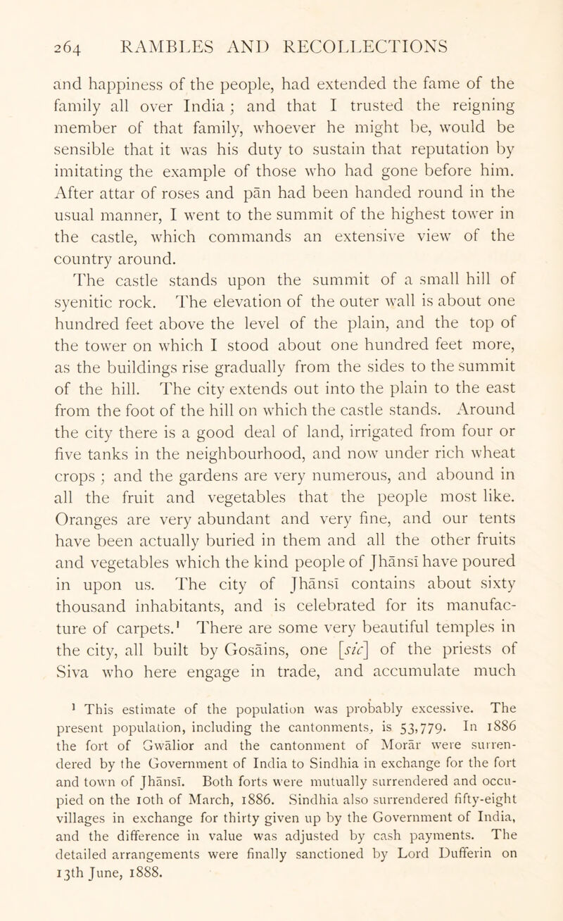 and happiness of the people, had extended the fame of the family all over India; and that I trusted the reigning member of that family, whoever he might be, would be sensible that it was his duty to sustain that reputation by imitating the example of those who had gone before him. After attar of roses and pan had been handed round in the usual manner, I went to the summit of the highest tower in the castle, which commands an extensive view of the country around. The castle stands upon the summit of a small hill of syenitic rock. The elevation of the outer wall is about one hundred feet above the level of the plain, and the top of the tower on which I stood about one hundred feet more, as the buildings rise gradually from the sides to the summit of the hill. The city extends out into the plain to the east from the foot of the hill on which the castle stands. Around the city there is a good deal of land, irrigated from four or five tanks in the neighbourhood, and now under rich wheat crops ; and the gardens are very numerous, and abound in all the fruit and vegetables that the people most like. Oranges are very abundant and very fine, and our tents have been actually buried in them and all the other fruits and vegetables which the kind people of Jhansi have poured in upon us. The city of Jhansi contains about sixty thousand inhabitants, and is celebrated for its manufac- ture of carpets.' There are some very beautiful temples in the city, all built by Gosains, one [sic] of the priests of Siva who here engage in trade, and accumulate much * This estimate of the population was probably excessive. The present population, including the cantonments^ is 53»779- hi 1886 the fort of Gwalior and the cantonment of Morar were surren- dered by the Government of India to Sindhia in exchange for the fort and town of fhansi. Both forts were mutually surrendered and occu- pied on the loth of March, 1886. Sindhia also surrendered fifty-eight villages in exchange for thirty given up by the Government of India, and the difference in value was adjusted by cash payments. The detailed arrangements were finally sanctioned by Lord Dufferin on 13th June, 1888.