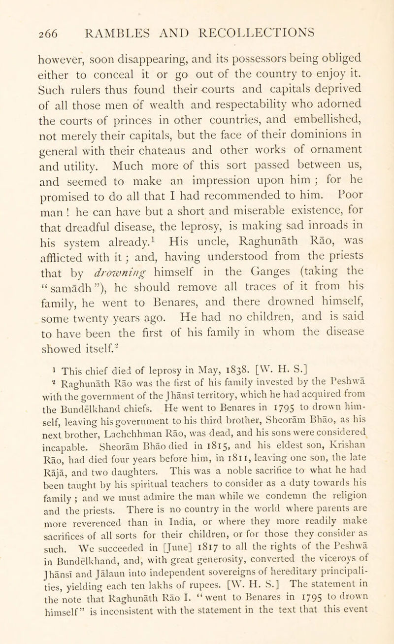 however, soon disappearing, and its possessors being obliged either to conceal it or go out of the country to enjoy it. Such rulers thus found their courts and capitals deprived of all those men of wealth and respectability who adorned the courts of princes in other countries, and embellished, not merely their capitals, but the face of their dominions in general with their chateaus and other works of ornament and utility. Much more of this sort passed between us, and seemed to make an impression upon him ; for he promised to do all that I had recommended to him. Poor man ! he can have but a short and miserable existence, for that dreadful disease, the leprosy, is making sad inroads in his system already.^ His uncle, Raghunath Rao, was afflicted with it; and, having understood from the priests that by drowning himself in the Ganges (taking the “samadh”), he should remove all traces of it from his family, he went to Benares, and there drowned himself, some twenty years ago. He had no children, and is said to have been the first of his family in whom the disease showed itself.* 1 This chief died of leprosy in May, 1838. [W. H. S.] ^ Raghunath Rao was the first of his family invested by the Peshwa with the government of the Jhansi territory, which he had acquired from the Bundelkhand chiefs. He went to Benares in 1795 to drown him- self, leaving his government to his third brother, Sheoram Bhao, as his next brother, Lachchhman Rao, was dead, and his sons were considered incapable. Sheoram Bhao died in 1815, and his eldest son, Krishan Rao, had died four years before him, in 1811, leaving one son, the late Raja, and two daughters. This was a noble sacrifice to what he had been taught by his spiritual teachers to consider as a duty towards his family ; and we must admire the man while we condemn the religion and the priests. There is no country in the world where parents are more reverenced than in India, or where they more readily make sacrifices of all sorts for their children, or for those they consider as such. We succeeded in 1817 to all the rights of the Peshwa in Bundelkhand, and, with great generosity, converted the viceroys of Jhansi and Jalaun into independent sovereigns of hereditary principali- ties, yielding each ten lakhs of rupees. [W. H. S.] The statement in the note that Raghunath Rao I. “went to Benares in 1795 to drown himself” is inconsistent with the statement in the text that this event