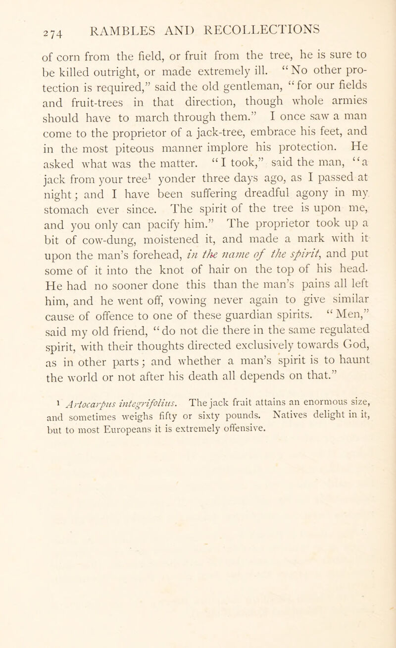 of corn from the field, or fruit from the tree, he is sure to be killed outright, or made extremely ill. “No other pro- tection is required,” said the old gentleman, “ for our fields and fruit-trees in that direction, though whole armies should have to march through them.” I once saw a man come to the proprietor of a jack-tree, embrace his feet, and in the most piteous manner implore his protection. He asked what was the matter. “ I took,” said the man, “a jack from your tree^ yonder three days ago, as I passed at night; and I have been sulTering dreadful agony in my stomach ever since. The spirit of the tree is upon me, and you only can pacify him.” The proprietor took up a bit of cow-dung, moistened it, and made a mark with it upon the man’s forehead, in tJie name of the spirit^ and put some of it into the knot of hair on the top of his head. He had no sooner done this than the man’s pains all left him, and he went off, vowing never again to give similar cause of offence to one of these guardian spirits. “ Men,” said my old friend, “do not die there in the same regulated spirit, with their thoughts directed exclusively towards God, as in other parts; and whether a man’s spirit is to haunt the world or not after his death all depends on that.” 1 Artocarpns integrifolius. The jack fruit attains an enormous size, and sometimes weighs fifty or sixty pounds. ISatives delight in it, but to most Europeans it is extremely offensive.