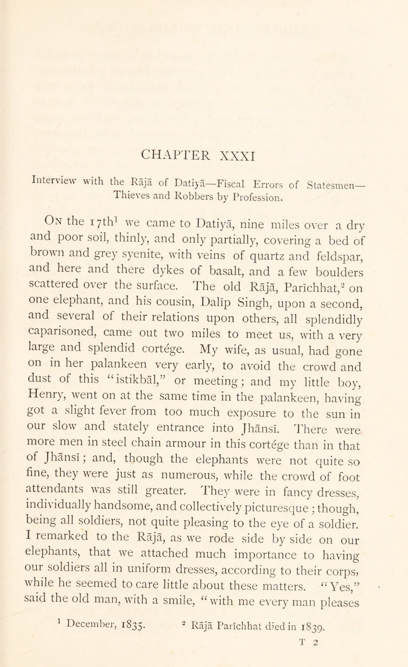 CHAPTER XXXI Intervie^\ with the Raja of Datiya—Fiscal Errors of Statesmen— Thieves and Robbers by Profession. On the lyth^ we came to Datiya, nine miles over a dry and poor soil, thinly, and only partially, covering a bed of browm and grey syenite, wdth veins of quartz and feldspar, and here and there dykes of basalt, and a few boulders scattered over the surface. The old Raja, Parlchhat,' on one elephant, and his cousin, Dalip Singh, upon a second, and several of their relations upon others, all splendidly caparisoned, came out two miles to meet us, with a very large and splendid cortege. My wife, as usual, had gone on in her palankeen very early, to avoid the crowd and dust of this “istikbal,” or meeting; and my little boy, Henry, went on at the same time in the palankeen, having got a slight fever from too much exposure to the sun in our slow and stately entrance into Jhansi. There w^ere more men in steel chain armour in this cortege than in that of Jhansi; and, though the elephants were not quite so fine, they were just as numerous, while the crowM of foot attendants was still greater. They^ w^ere in fancy dresses, individually handsome, and collectively picturesque; though, being all soldiers, not quite pleasing to the eye of a soldier. I remarked to the Raja, as w'e rode side by side on our elephants, that we attached much importance to having our soldiers all in uniform dresses, according to their corps, while he seemed to care little about these matters. ''Yes,’’ said the old man, wath a smile,  wdth me every man pleases 1 December, 1835. =2 Raja Parichhat died in 1839.