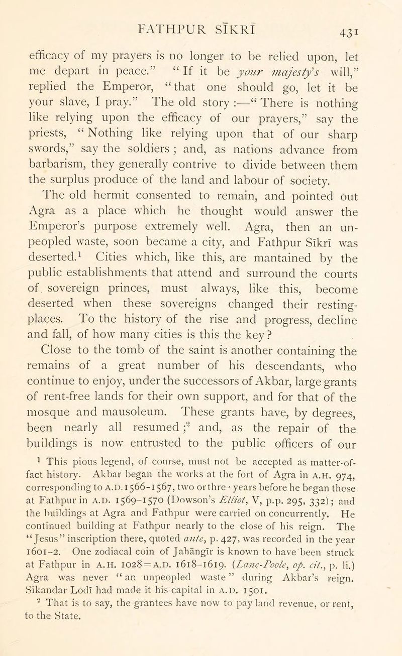 efficacy of my prayers is no longer to be relied upon, let me depart in peace.” “ If it be yarn' majesty's will,” replied the Emperor, “that one should go, let it be your slave, I pray.” The old story :—“ There is nothing like relying upon the efficacy of our prayers,” say the priests, “ Nothing like relying upon that of our sharp sword.s,” say the soldiers ; and, as nations advance from barbarism, they generally contrive to divide between them the surplus produce of the land and labour of society. The old hermit consented to remain, and pointed out Agra as a place which he thought would answer the Emperor’s purpose extremely well. Agra, then an un- peopled waste, soon became a city, and Fathpur Sikri was deserted. 1 Cities which, like this, are mantained by the public establishments that attend and surround the courts of. sovereign princes, must always, like this, become deserted when these sovereigns changed their resting- places. To the history of the rise and progress, decline and fall, of how many cities is this the key ? Close to the tomb of the saint is another containing the remains of a great number of his descendants, who continue to enjoy, under the successors of Akbar, large grants of rent-free lands for their own support, and for that of the mosque and mausoleum. These grants have, by degrees, been nearly all resumed f and, as the repair of the buildings is now entrusted to the public officers of our ^ This pious legend, of course, must not be accepted as matter-of- fact history. Akbar began the M'orks at the fort of Agra in A.H. 974, corresponding to A.D. 1566-1567, two orthre ^ years before he began those at Fathpur in a.d. 1569-1570 (Dowson’s Elliot, V, p.p. 295, 332); and the buildings at Agra and Fathpur were carried on concurrently. FTe continued building at Fathpur nearly to the close of his reign. The “Jesus” inscription there, quoted ante, p. 427, was recorded in the year 1601-2. One zodiacal coin of Jahangir is known to have been struck at Fathpur in A.H. I028 = A.d. 1618-1619. {Lane-Eoole, op. oil., p. li.) Agra was never “ an unpeopled waste ” during Akbar’s reign. Sikandar Lodi had made it his capital in a.d. 1501. ‘ That is to say, the grantees have now to pay land revenue, or rent, to the State.