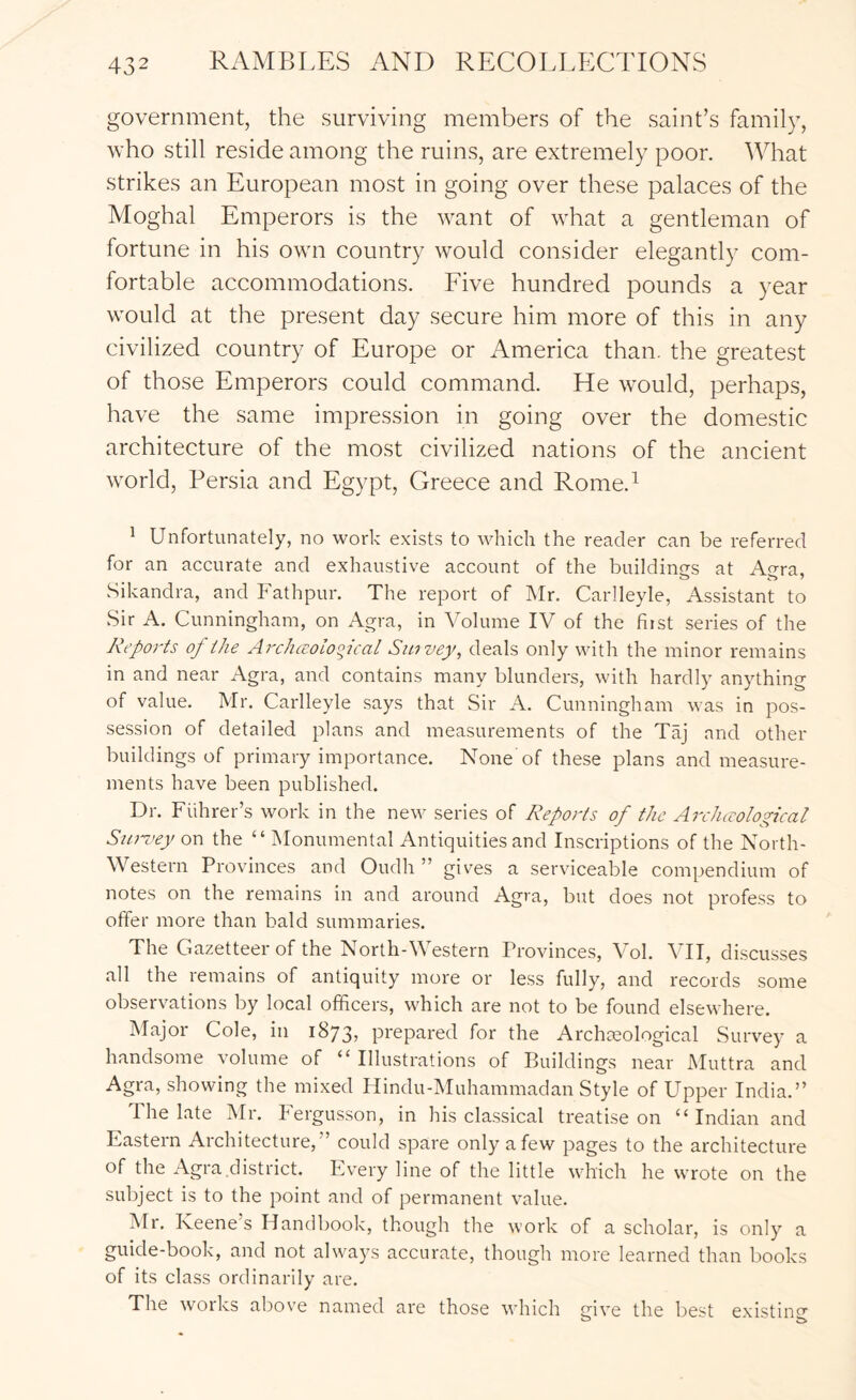 government, the surviving members of the saint’s family, who still reside among the ruins, are extremely poor. What strikes an European most in going over these palaces of the Moghal Emperors is the want of what a gentleman of fortune in his own country would consider elegantly com- fortable accommodations. Eive hundred pounds a year would at the present day secure him more of this in any civilized country of Europe or America than, the greatest of those Emperors could command. He would, perhaps, have the same impression in going over the domestic architecture of the most civilized nations of the ancient world, Persia and Egypt, Greece and Rome.^ ^ Unfortunately, no work exists to which the reader can be referred for an accurate and exhaustive account of the buildings at Ao-ra, Sikandra, and Fathpur. The report of Mr. Carlleyle, Assistant to Sir A. Cunningham, on Agra, in Volume IV of the fiist series of the Reports of the Archccolooical Sipvey, deals only with the minor remains in and near Agra, and contains many blunders, with hardly anything of value. Mr. Carlleyle says that Sir A. Cunningham was in pos- session of detailed plans and measurements of the Taj and other buildings of primary importance. None of these plans and measure- ments have been published. Dr. Fiihrer’s work in the new series of Reports of the Arc/uTological Sia-i’ey ovi the “Monumental Antiquities and Inscriptions of the North- Western Provinces and Oudh ” gives a serviceable compendium of notes on the remains in and around Agra, but does not profess to offer more than bald summaries. The Gazetteer of the North-Western Provinces, Vol. VII, discusses all the remains of antiquity more or le.ss fully, and records some observations by local officers, which are not to be found elsewhere. Major Cole, in 1873, prepared for the Archaeological Survey a handsome volume of “ Illustrations of Buildings near Muttra and Agra, showing the mixed Hindu-Muhammadan Style of Upper India.” The late Mr. Fergusson, in his cla.ssical treatise on “Indian and Eastern Architecture,” could spare only a few pages to the architecture of the Agra district. Every line of the little which he wrote on the subject is to the point and of permanent value. IVIr. Iveene s Handbook, though the work of a scholar, is only a guide-book, and not always accurate, though more learned than books of its class ordinarily are. The woiks above named are those 'which give the best existing