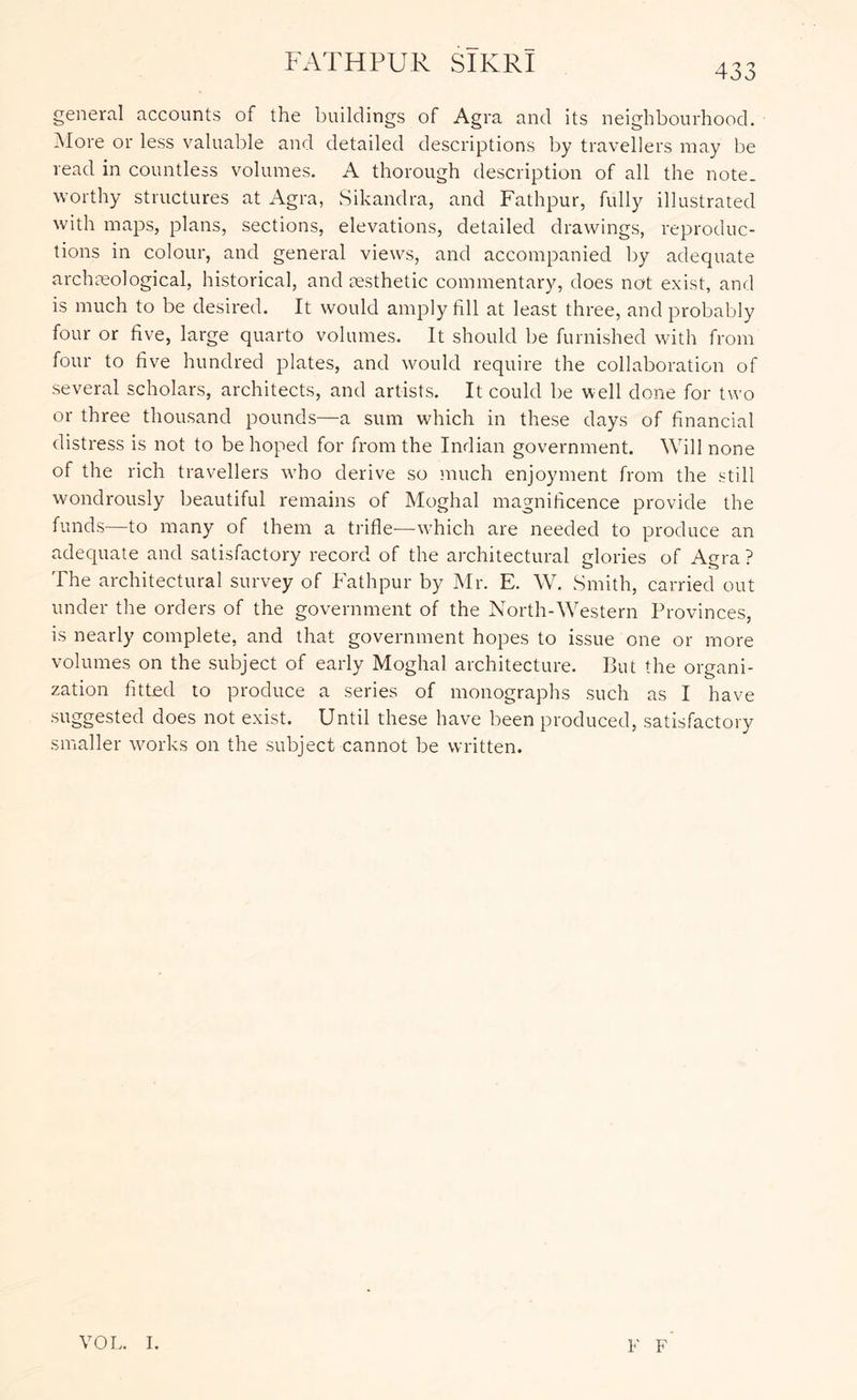 general accounts of the buildings of Agra and its neighbourhood. iNIore or less valuable and detailed descriptions by travellers may be read in countless volumes. A thorough description of all the note, worthy structures at Agra, Sikandra, and Fathpur, fully illustrated with maps, plans, sections, elevations, detailed drawings, reproduc- tions in colour, and general views, and accompanied by adequate archceological, historical, and aesthetic commentary, does not exist, and is much to be desired. It would amply fill at least three, and probably four or five, large quarto volumes. It should be furnished with from four to five hundred plates, and would require the collaboration of several scholars, architects, and artists. It could be well done for two or three thousand pounds—a sum which in these days of financial distress is not to be hoped for from the Indian government. Will none of the rich travellers who derive so jnuch enjoyment from the still wondrously beautiful remains of Moghal magnificence provide the funds—to many of them a trifle—which are needed to produce an adequate and satisfactory record of the architectural glories of Agra ? The architectural survey of Fathpur by Mr. E. W. Smith, carried out under the orders of the government of the North-Western Provinces, is nearly complete, and that government hopes to issue one or more volumes on the subject of early Moghal architecture. But the organi- zation fitted to produce a series of monographs such as I have suggested does not exist. Until these have been produced, satisfactory smaller works on the subject cannot be written. VOL. I. F F