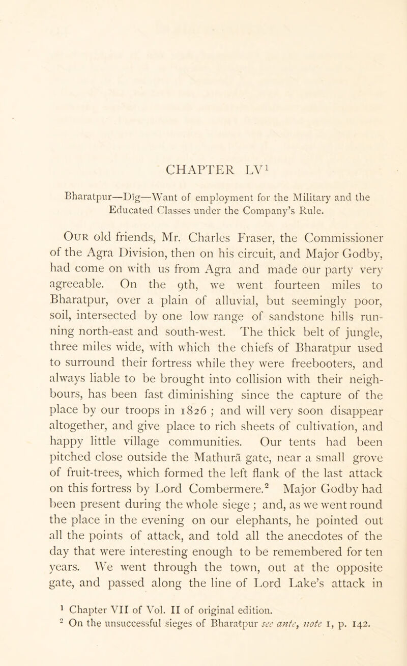 CHAPTER Pyi Bharatpur—Dig—Want of employment for the Military and the Educated Classes under the Company’s Rule. Our old friends, Mr. Charles Fraser, the Commissioner of the Agra Division, then on his circuit, and Major Godby, had come on with us from Agra and made our party very agreeable. On the 9th, we went fourteen miles to Bharatpur, over a plain of alluvial, but seemingly poor, soil, intersected by one low range of sandstone hills run- ning north-east and south-west. The thick belt of jungle, three miles wide, with which the chiefs of Bharatpur used to surround their fortress while they were freebooters, and always liable to be brought into collision with their neigh- bours, has been fast diminishing since the capture of the place by our troops in 1826 ; and will very soon disappear altogether, and give place to rich sheets of cultivation, and happy little village communities. Our tents had been pitched close outside the Mathura gate, near a small grove of fruit-trees, which formed the left flank of the last attack on this fortress by Lord Combermere.^ Major Godby had been present during the whole siege ; and, as we went round the place in the evening on our elephants, he pointed out all the points of attack, and told all the anecdotes of the day that were interesting enough to be remembered for ten years. We went through the town, out at the opposite gate, and passed along the line of Lord Lake’s attack in ^ Chapter VII of Vol. II of original edition.  On the unsuccessful sieges of Bharatpur see an/e, note i, p. 142.