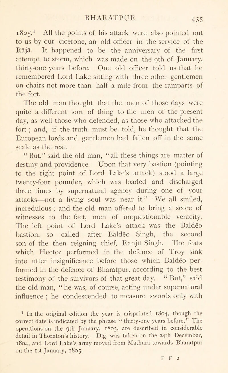 18054 All the points of his attack were also pointed out to us by our cicerone, an old officer in the service of the Raja. It happened to be the anniversary of the first attempt to storm, which was made on the 9th of January, thirty-one years before. One old officer told us that he remembered Lord Lake sitting with three other gentlemen on chairs not more than half a mile from the ramparts of the fort. The old man thought that the men of those days were quite a different sort of thing to the men of the present day, as well those who defended, as those who attacked the fort; and, if the truth must be told, he thought that the European lords and gentlemen had fallen off in the same scale as the rest. “But,” said the old man, “all these things are matter of destiny and providence. Upon that very bastion (pointing to the right point of Lord Lake’s attack) stood a large twenty-four pounder, which was loaded and discharged three times by supernatural agency during one of your attacks—not a living soul was near it.” We all smiled, incredulous; and the old man offered to bring a score of witnesses to the fact, men of unquestionable veracity. The left point of Lord Lake’s attack was the Baldeo bastion, so called after Baldeo Singh, the second son of the then reigning chief, Ranjit Singh. The feats which Hector performed in the defence of Troy sink into utter insignificance before those which Baldeo per- formed in the defence of Bharatpur, according to the best testimony of the survivors of that great day. “ But,” said the old man, “ he was, of course, acting under supernatural influence ; he condescended to measure swords only with ^ In the original edition the year is misprinted 1804, though the correct date is indicated by the phrase “ thirty-one years before.” The operations on the 9th January, 1805, are described in considerable detail in Thornton’s history. Dig was taken on the 24th December, 1804, and Lord Lake’s army moved from Mathura towards Bharatpur on the 1st January, 1805. F F 2