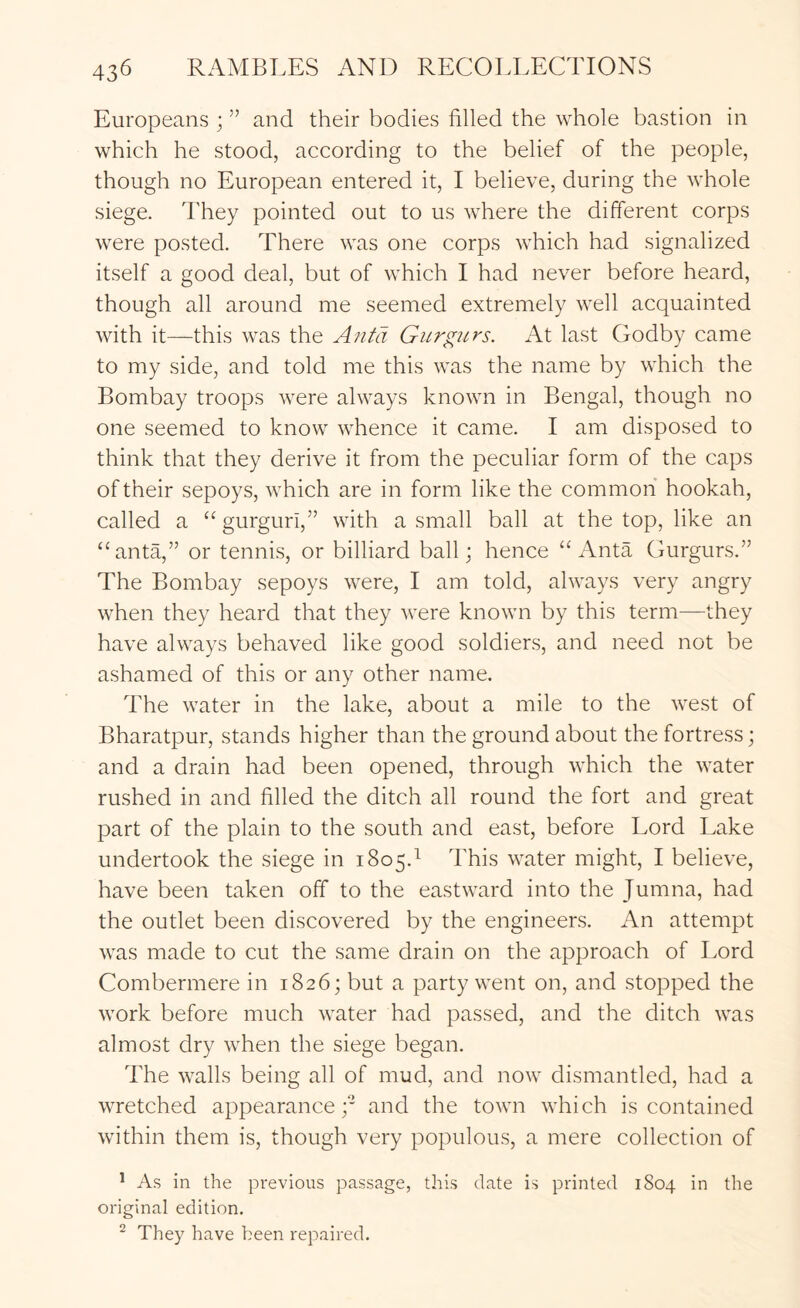 Europeans ; ” and their bodies filled the whole bastion in which he stood, according to the belief of the people, though no European entered it, I believe, during the whole siege. They pointed out to us where the different corps were posted. There was one corps which had signalized itself a good deal, but of which I had never before heard, though all around me seemed extremely well acquainted with it—this was the Antd Giirgiirs. At last Godby came to my side, and told me this was the name by which the Bombay troops were always known in Bengal, though no one seemed to know whence it came. I am disposed to think that they derive it from the peculiar form of the caps of their sepoys, which are in form like the common hookah, called a gurguri,” with a small ball at the top, like an “anta,” or tennis, or billiard ball; hence “ Anta Gurgurs.” The Bombay sepoys were, I am told, always very angry when they heard that they were known by this term—they have always behaved like good soldiers, and need not be ashamed of this or any other name. The water in the lake, about a mile to the west of Bharatpur, stands higher than the ground about the fortress; and a drain had been opened, through which the water rushed in and filled the ditch all round the fort and great part of the plain to the south and east, before Lord Lake undertook the siege in 1805.'^ This water might, I believe, have been taken off to the eastward into the Jumna, had the outlet been discovered by the engineers. An attempt was made to cut the same drain on the approach of Lord Combermere in 1826; but a party went on, and stopped the work before much water had passed, and the ditch was almost dry when the siege began. The walls being all of mud, and now dismantled, had a wretched appearance;* and the town which is contained within them is, though very populous, a mere collection of ^ As in the previous passage, this date is printed 1804 in the original edition. ^ They have been repaired.