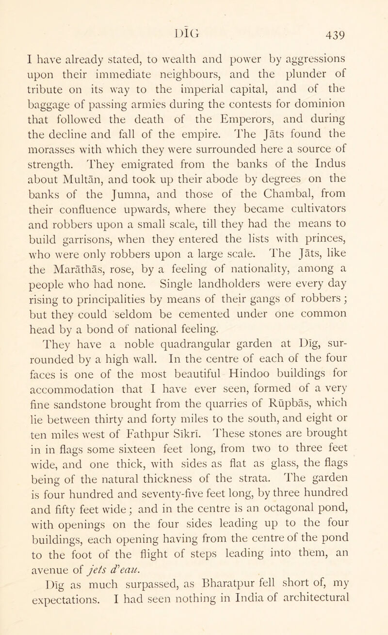 I have already stated, to wealth and power by aggressions upon their immediate neighbours, and the plunder of tribute on its way to the imperial capital, and of the baggage of passing armies during the contests for dominion that followed the death of the Emperors, and during the decline and fall of the empire. The Jats found the morasses with which they were surrounded here a source of strength. They emigrated from the banks of the Indus about Multan, and took up their abode by degrees on the banks of the Jumna, and those of the Chambal, from their confluence upwards, where they became cultivators and robbers upon a small scale, till they had the means to build garrisons, when they entered the lists with princes, who were only robbers upon a large scale. The Jats, like the Marathas, rose, by a feeling of nationality, among a people who had none. Single landholders were every day rising to principalities by means of their gangs of robbers; but they could seldom be cemented under one common head by a bond of national feeling. They have a noble quadrangular garden at Dig, sur- rounded by a high wall. In the centre of each of the four faces is one of the most beautiful Hindoo buildings tor accommodation that I have ever seen, formed of a very fine sandstone brought from the quarries of Rupbas, which lie between thirty and forty miles to the south, and eight or ten miles west of Fathpur SikrI. These stones are brought in in flags some sixteen feet long, from two to three feet wide, and one thick, with sides as flat as glass, the flags being of the natural thickness of the strata. The garden is four hundred and seventy-five feet long, by three hundred and fifty feet wide ^ and in the centre is an octagonal pond, with openings on the four sides leading up to the four buildings, each opening having from the centre of the pond to the foot of the flight of steps leading into them, an avenue of jets d'eaii. Dig as much surpassed, as Bharatpur fell short of, my expectations. I had seen nothing in India of architectural