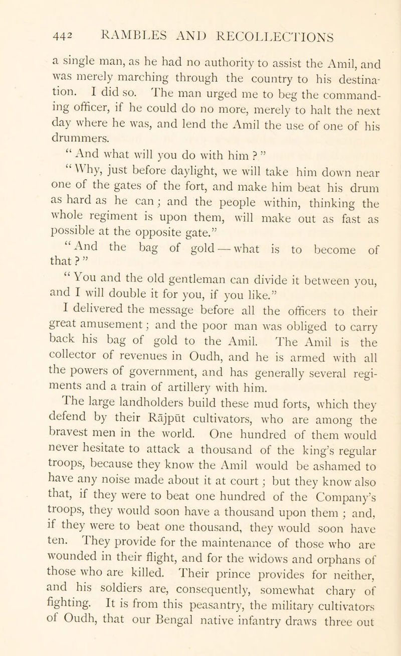 a single man, as he had no authority to assist the Amil, and was merely marching through the country to his destina- tion. I did so. The man urged me to beg the command- ing officer, if he could do no more, merely to halt the next day where he was, and lend the Amil the use of one of his drummers. “ And what will you do with him ? ” “ Why, just before daylight, we will take him down near one of the gates of the fort, and make him beat his drum as hard as he can; and the people within, thinking the whole regiment is upon them, will make out as fast as possible at the opposite gate.” And the bag of gold — what is to become of that ? ” You and the old gentleman can divide it between you, and I will double it for you, if you like.” I delivered the message before all the officers to their great amusement; and the poor man was obliged to carry back his bag of gold to the Amil. The Amil is the collector of revenues in Oudh, and he is armed with all the powers of government, and has generally several regi- ments and a train of artillery with him. The large landholders build these mud forts, which they defend by their Rajput cultivators, who are among the bravest men in the world. One hundred of them would never hesitate to attack a thousand of the king’s regular troops, because they know the Amil would be ashamed to have any noise made about it at court; but they know also that, if they were to beat one hundred of the Company’s troops, they would soon have a thousand upon them ; and, if they were to beat one thousand, they would soon have ten. They provide for the maintenance of those who are wounded in their flight, and for the widows and orphans of those who are killed. Their prince provides for neither, and his soldiers are, consequently, somewhat chary of fighting. It is from this peasantry, the military cultivators ot Oudh, that our Bengal native infantry draws three out