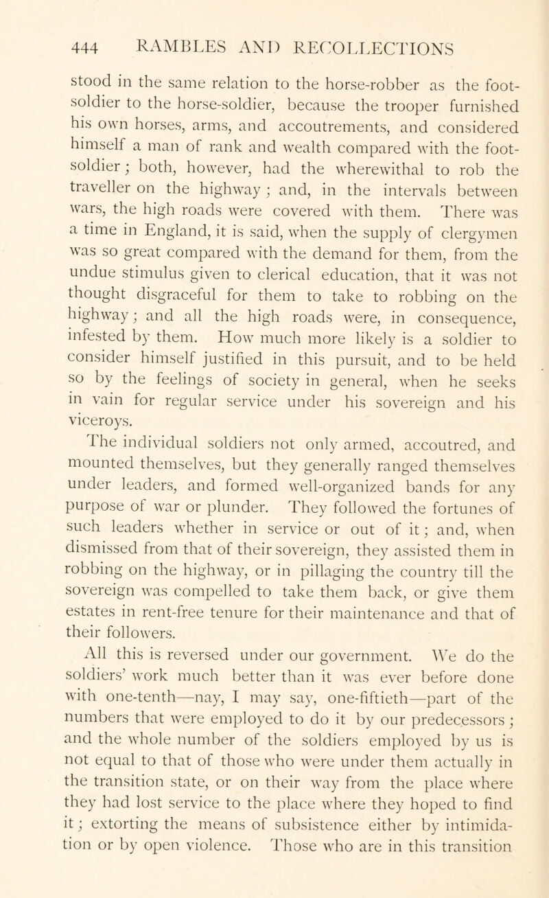 stood in the same relation to the horse-robber as the foot- soldier to the horse-soldier, because the trooper furnished his own horses, arms, and accoutrements, and considered himself a man of rank and wealth compared with the foot- soldier ; both, however, had the wherewithal to rob the traveller on the highway ; and, in the intervals between wars, the high roads were covered with them. There was a time in England, it is said, when the supply of clergymen was so great compared with the demand for them, from the undue stimulus given to clerical education, that it was not thought disgraceful for them to take to robbing on the highway; and all the high roads were, in consequence, infested by them. How much more likely is a soldier to consider himself justified in this pursuit, and to be held so by the feelings of society in general, when he seeks in vain for regular service under his sovereign and his viceroys. Ihe individual soldiers not only armed, accoutred, and mounted themselves, but they generally ranged themselves under leaders, and formed well-organized bands for any purpose of war or plunder. They followed the fortunes of such leaders whether in service or out of it; and, when dismissed from that of their sovereign, they assisted them in robbing on the highway, or in pillaging the country till the sovereign was compelled to take them back, or give them estates in rent-free tenure for their maintenance and that of their followers. All this is reversed under our government. We do the soldiers’ work much better than it was ever before done with one-tenth—nay, I may say, one-fiftieth—part of the numbers that were employed to do it by our predecessors; and the whole number of the soldiers employed by us is not equal to that of those who were under them actually in the transition state, or on their way from the place where they had lost service to the place where they hoped to find it; extorting the means of subsistence either by intimida- tion or by open violence. Those who are in this transition
