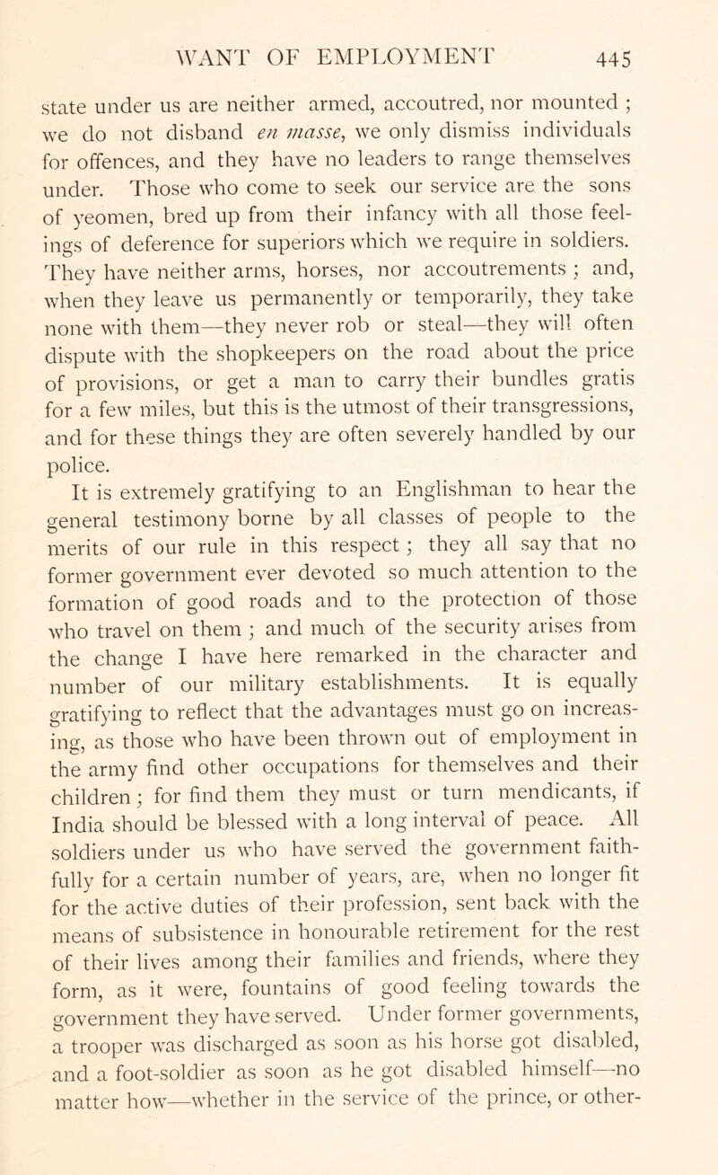 state under us are neither armed, accoutred, nor mounted ; we do not disband en masse, we only dismiss individuals for offences, and they have no leaders to range themselves under. Those who come to seek our service are the sons of yeomen, bred up from their infancy with all those feel- ings of deference for superiors which we require in soldiers. They have neither arms, horses, nor accoutrements ; and, when they leave us permanently or temporarily, they take none with them—they never rob or steal—they will often dispute with the shopkeepers on the road about the price of provisions, or get a man to carry their bundles gratis for a few miles, but this is the utmost of their transgressions, and for these things they are often severely handled by our police. It is extremely gratifying to an Englishman to hear the general testimony borne by all classes of people to the merits of our rule in this respect; they all say that no former government ever devoted so much attention to the formation of good roads and to the protection of those who travel on them ; and much of the security arises from the change I have here remarked in the character and number of our military establishments. It is equally gratifying to reflect that the advantages must go on increas- ing, as those who have been thrown out of employment in the army find other occupations for themselves and their children; for find them they must or turn mendicants, if India should be blessed with a long interval of peace. All soldiers under us who have served the government faith- fully for a certain number of years, are, when no longer fit for the active duties of their profession, sent back with the means of subsistence in honourable retirement for the rest of their lives among their families and friends, where they form, as it were, fountains of good feeling towards the government they have served. Under former governments, a trooper was discharged as soon as his horse got disabled, and a foot-soldier as soon as he got disabled himself—no matter how—whether in the service of the prince, or other-