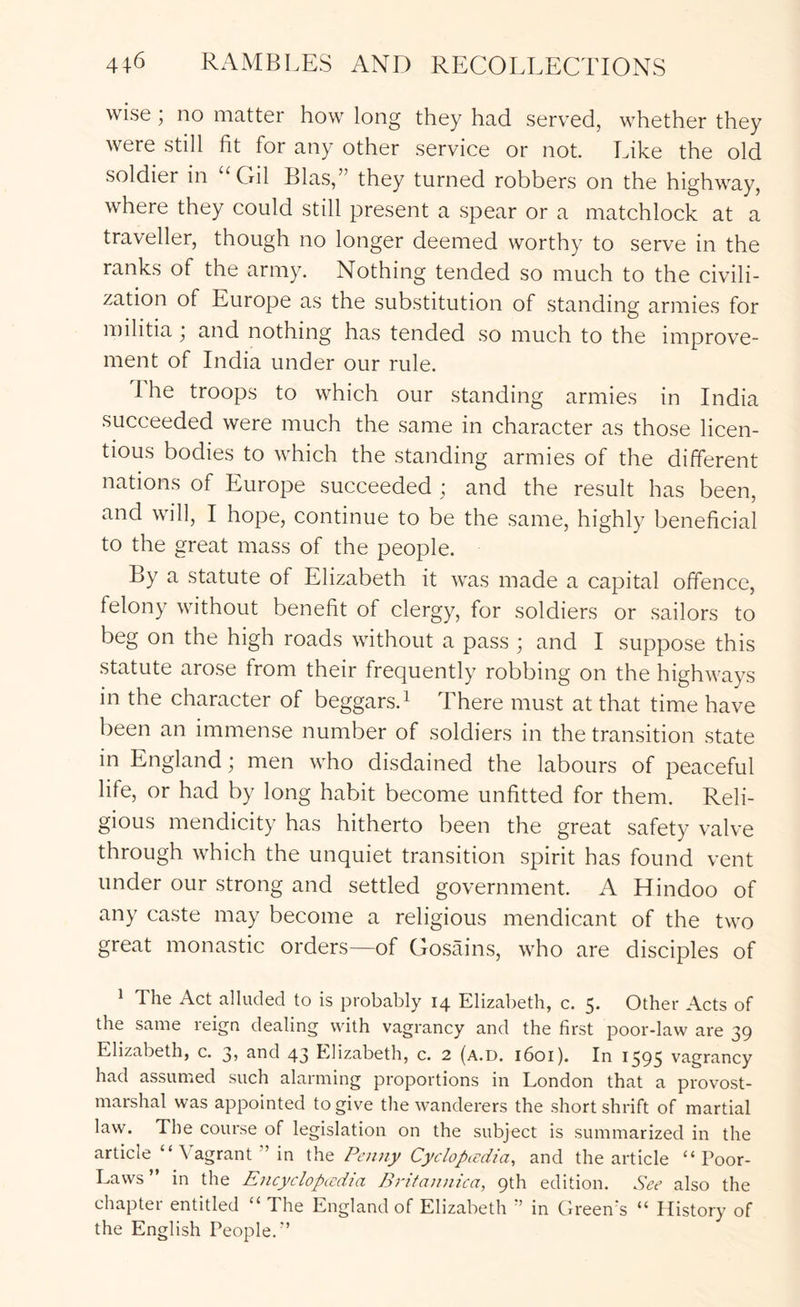 wise; no matter how long they had served, whether they were still fit for any other service or not. Like the old soldier in “Gil Bias,” they turned robbers on the highway, where they could still present a spear or a matchlock at a traveller, though no longer deemed worthy to serve in the ranks of the army. Nothing tended so much to the civili- zation of Europe as the substitution of standing armies for militia ^ and nothing has tended so much to the improve- ment of India under our rule. I he troops to which our standing armies in India succeeded were much the same in character as those licen- tious bodies to which the standing armies of the different nations of Europe succeeded ; and the result has been, and will, I hope, continue to be the same, highly beneficial to the great mass of the people. By a statute of Elizabeth it was made a capital offence, felony without benefit of clergy, for soldiers or sailors to beg on the high roads without a pass ; and I suppose this statute arose from their frequently robbing on the highways in the character of beggars.i There must at that time have been an immense number of soldiers in the transition state in England; men who disdained the labours of peaceful life, or had by long habit become unfitted for them. Reli- gious mendicity has hitherto been the great safety valve through which the unquiet transition spirit has found vent under our strong and settled government. A Hindoo of any caste may become a religious mendicant of the two great monastic orders—of Gosains, who are disciples of ^ The Act alluded to is probably 14 Elizabeth, c. 5. Other Acts of the same reign dealing with vagrancy and the first poor-law are 39 Elizabeth, c. 3, and 43 Elizabeth, c. 2 (a.d. 1601). In 1595 vagrancy had assumed such alarming proportions in London that a provost- marshal was appointed to give the wanderers the short shrift of martial law. The course of legislation on the subject is summarized in the article “ Vagrant ” in the Penny Cyclopcedia, and the article “Poor- Laws” in the Encyclopccdia Brifannica, 9th edition. See also the chapter entitled “ The England of Elizabeth •’ in Green's “ History of the English People.”