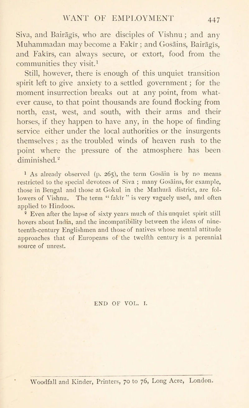 Siva, and Bairagis, who are disciples of Vishnu ; and any Muhammadan may become a Fakir; and Gosains, Bairagis, and Fakirs, can always secure, or extort, food from the communities they visitd Still, however, there is enough of this unquiet transition spirit left to give anxiety to a settled government; for the moment insurrection breaks out at any point, from what- ever cause, to that point thousands are found flocking from north, east, west, and south, with their arms and their horses, if they happen to have any, in the hope of finding service either under the local authorities or the insurgents themselves; as the troubled winds of heaven rush to the point where the pressure of the atmosphere has been diminished.' 1 As already observed (p. 265), the term Gosain is by no means restricted to the special devotees of Siva ; many Gosains, for example, those in Bengal and those at Gokul in the Mathura district, are fol- lowers of Vishnu. The term “ fakir ” is very vaguely used, and often applied to Hindoos. Even after the lapse of sixty years much of this unquiet spirit still hovers about India, and the incompatibility between the ideas of nine- teenth-century Englishmen and those of natives whose mental attitude approaches that of Europeans of the twelfth century is a perennial source of unrest. END OF VOL. I. Woodfall and Kinder, Printers, 70 to 76, Long Acre, London.