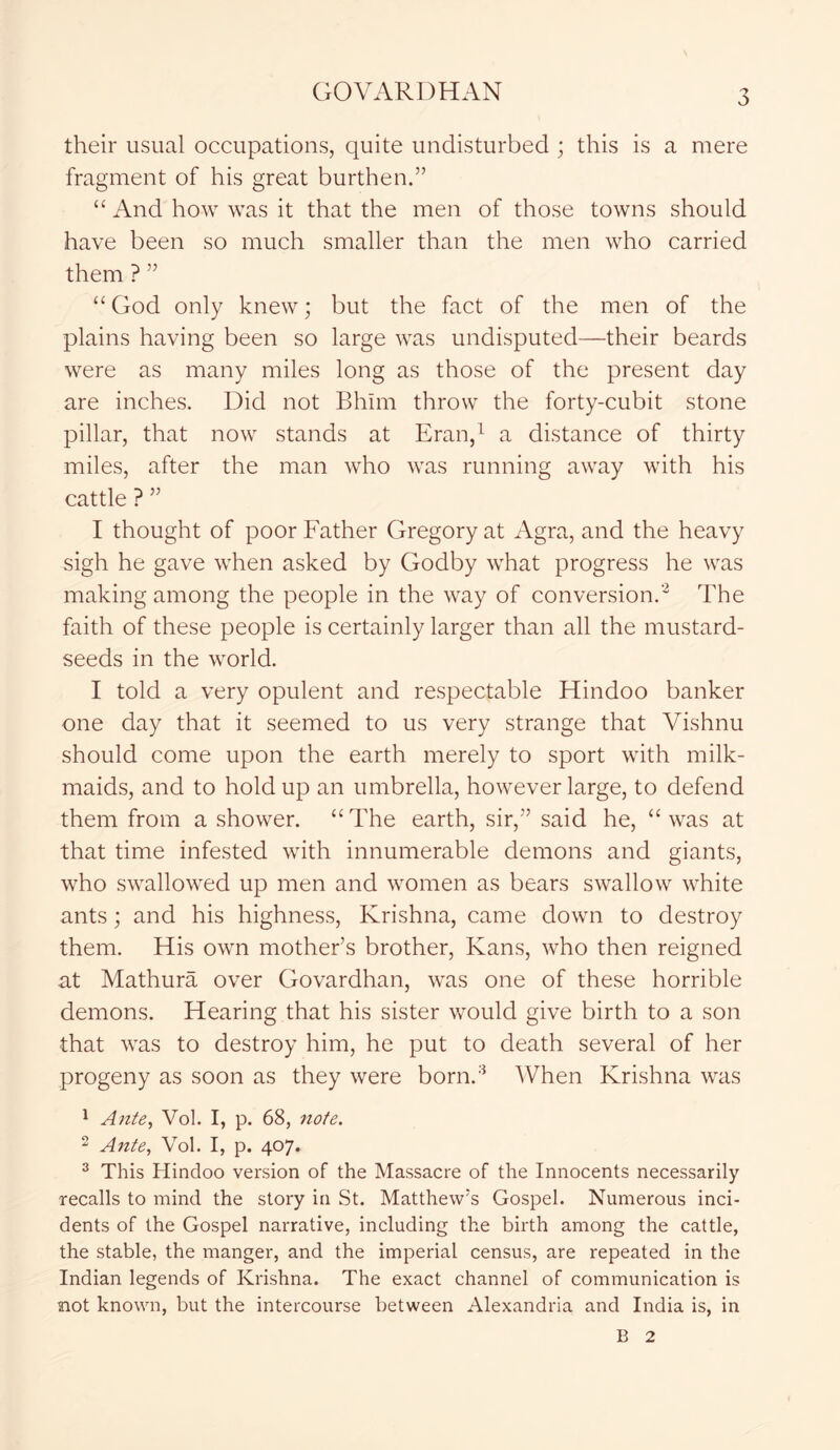their usual occupations, quite undisturbed ; this is a mere fragment of his great burthen.” “ And how was it that the men of those towns should have been so much smaller than the men who carried them ? ” “ God only knew; but the fact of the men of the plains having been so large was undisputed—their beards were as many miles long as those of the present day are inches. Did not Bhim throw the forty-cubit stone pillar, that now stands at Eran,1 a distance of thirty miles, after the man who was running away with his cattle ? ” I thought of poor Father Gregory at Agra, and the heavy sigh he gave when asked by Godby what progress he was making among the people in the way of conversion.2 The faith of these people is certainly larger than all the mustard- seeds in the world. I told a very opulent and respectable Hindoo banker one day that it seemed to us very strange that Vishnu should come upon the earth merely to sport with milk- maids, and to hold up an umbrella, however large, to defend them from a shower. “The earth, sir,” said he, “was at that time infested with innumerable demons and giants, who swallowed up men and women as bears swallow white ants; and his highness, Krishna, came down to destroy them. His own mother’s brother, Kans, who then reigned at Mathura over Govardhan, was one of these horrible demons. Hearing that his sister would give birth to a son that was to destroy him, he put to death several of her progeny as soon as they were born.3 When Krishna was 1 Ante, Vol. I, p. 68, note. 2 Ante, Vol. I, p. 407. 3 This Hindoo version of the Massacre of the Innocents necessarily recalls to mind the story in St. Matthew’s Gospel. Numerous inci- dents of the Gospel narrative, including the birth among the cattle, the stable, the manger, and the imperial census, are repeated in the Indian legends of Krishna. The exact channel of communication is aiot known, but the intercourse between Alexandria and India is, in B 2