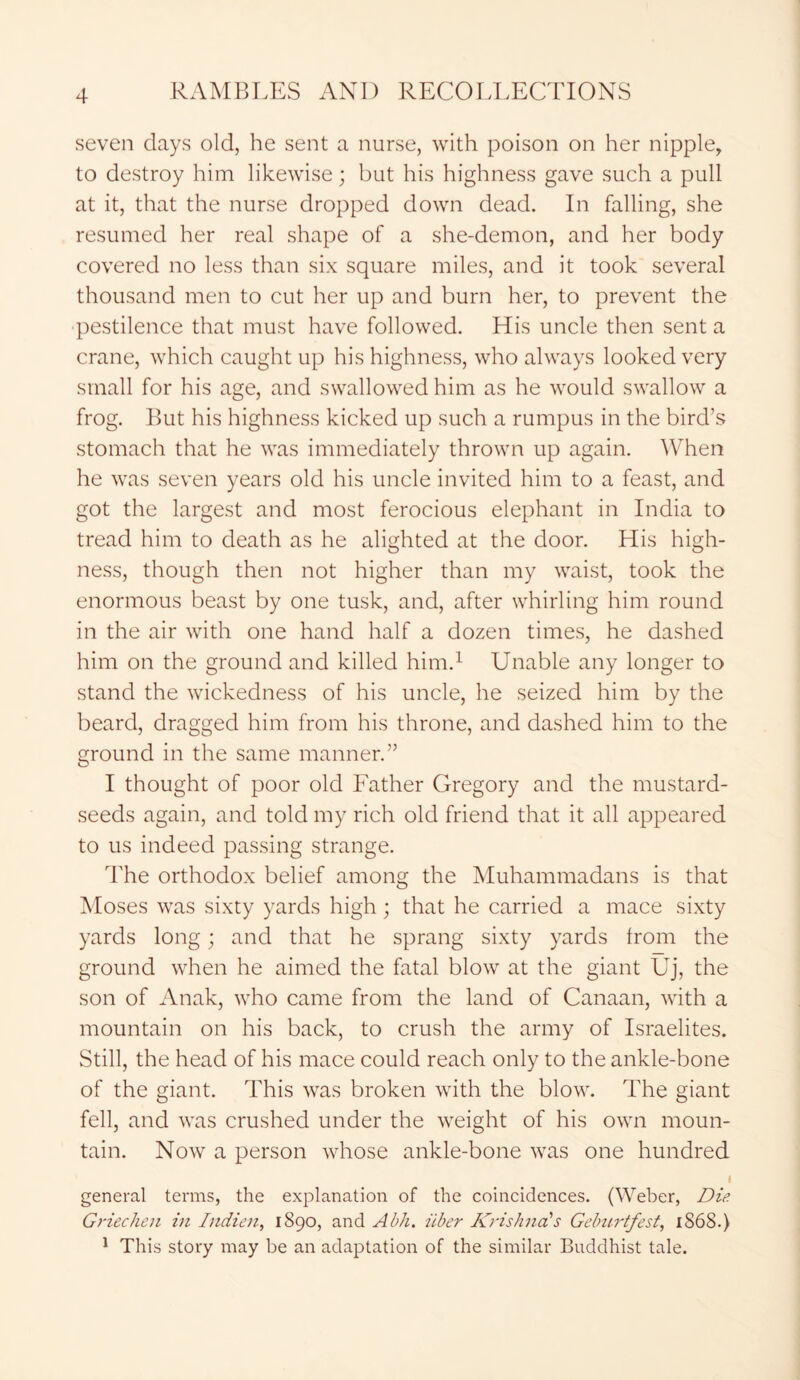 seven days old, he sent a nurse, with poison on her nipple, to destroy him likewise; but his highness gave such a pull at it, that the nurse dropped down dead. In falling, she resumed her real shape of a she-demon, and her body covered no less than six square miles, and it took several thousand men to cut her up and burn her, to prevent the •pestilence that must have followed. His uncle then sent a crane, which caught up his highness, who always looked very small for his age, and swallowed him as he would swallow a frog. But his highness kicked up such a rumpus in the bird’s stomach that he was immediately thrown up again. When he was seven years old his uncle invited him to a feast, and got the largest and most ferocious elephant in India to tread him to death as he alighted at the door. His high- ness, though then not higher than my waist, took the enormous beast by one tusk, and, after whirling him round in the air with one hand half a dozen times, he dashed him on the ground and killed him.1 Unable any longer to stand the wickedness of his uncle, he seized him by the beard, dragged him from his throne, and dashed him to the ground in the same manner.” I thought of poor old Father Gregory and the mustard- seeds again, and told my rich old friend that it all appeared to us indeed passing strange. The orthodox belief among the Muhammadans is that Moses was sixty yards high; that he carried a mace sixty yards long; and that he sprang sixty yards from the ground when he aimed the fatal blow at the giant Uj, the son of Anak, who came from the land of Canaan, with a mountain on his back, to crush the army of Israelites. Still, the head of his mace could reach only to the ankle-bone of the giant. This was broken with the blow. The giant fell, and was crushed under the weight of his own moun- tain. Now a person whose ankle-bone was one hundred I general terms, the explanation of the coincidences. (Weber, Die Griechen in Indien, 1890, and Abh. iiber Krishna's Geburtfest, 1S68.) 1 This story may be an adaptation of the similar Buddhist tale.