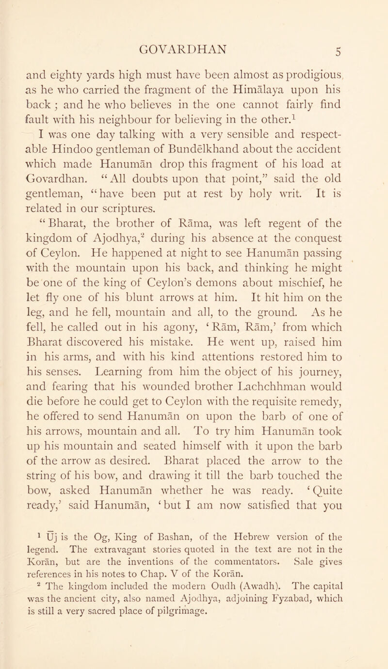 and eighty yards high must have been almost as prodigious, as he who carried the fragment of the Himalaya upon his back; and he who believes in the one cannot fairly find fault with his neighbour for believing in the other.1 I was one day talking with a very sensible and respect- able Hindoo gentleman of Bundelkhand about the accident which made Hanuman drop this fragment of his load at Govardhan. “ All doubts upon that point,” said the old gentleman, “ have been put at rest by holy writ. It is related in our scriptures. “ Bharat, the brother of Rama, was left regent of the kingdom of Ajodhya,2 during his absence at the conquest of Ceylon. He happened at night to see Hanuman passing with the mountain upon his back, and thinking he might be one of the king of Ceylon’s demons about mischief, he let fly one of his blunt arrows at him. It hit him on the leg, and he fell, mountain and all, to the ground. As he fell, he called out in his agony, ‘ Ram, Ram,’ from which Bharat discovered his mistake. He went up, raised him in his arms, and with his kind attentions restored him to his senses. Learning from him the object of his journey, and fearing that his wounded brother Lachchhman would die before he could get to Ceylon with the requisite remedy, he offered to send Hanuman on upon the barb of one of his arrows, mountain and all. To try him Hanuman took up his mountain and seated himself with it upon the barb of the arrow as desired. Bharat placed the arrow to the string of his bow, and drawing it till the barb touched the bow, asked Hanuman whether he was ready. ‘ Quite ready,’ said Hanuman, ‘ but I am now satisfied that you 1 Uj is the Og, King of Bashan, of the Hebrew version of the legend. The extravagant stories quoted in the text are not in the Koran, but are the inventions of the commentators. Sale gives references in his notes to Chap. V of the Koran. 2 The kingdom included the modern Oudh (Awadh). The capital was the ancient city, also named Ajodhya, adjoining Fyzabad, which is still a very sacred place of pilgrimage.