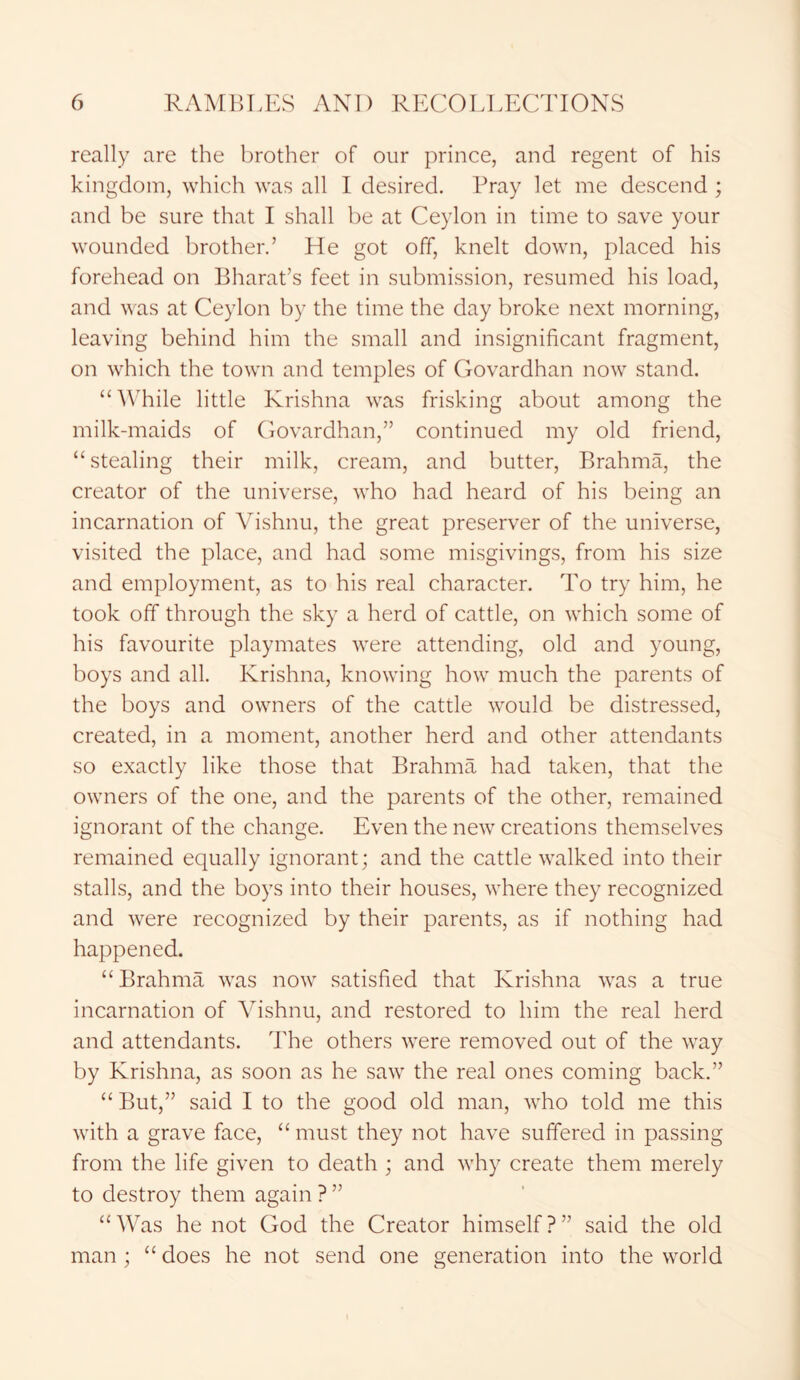 really are the brother of our prince, and regent of his kingdom, which was all I desired. Pray let me descend ; and be sure that I shall be at Ceylon in time to save your wounded brother.’ He got off, knelt down, placed his forehead on Bharat’s feet in submission, resumed his load, and was at Ceylon by the time the day broke next morning, leaving behind him the small and insignificant fragment, on which the town and temples of Govardhan now stand. “While little Krishna was frisking about among the milk-maids of Govardhan,” continued my old friend, “stealing their milk, cream, and butter, Brahma, the creator of the universe, who had heard of his being an incarnation of Vishnu, the great preserver of the universe, visited the place, and had some misgivings, from his size and employment, as to his real character. To try him, he took off through the sky a herd of cattle, on which some of his favourite playmates were attending, old and young, boys and all. Krishna, knowing how much the parents of the boys and owners of the cattle would be distressed, created, in a moment, another herd and other attendants so exactly like those that Brahma had taken, that the owners of the one, and the parents of the other, remained ignorant of the change. Even the new creations themselves remained equally ignorant; and the cattle walked into their stalls, and the boys into their houses, where they recognized and were recognized by their parents, as if nothing had happened. “ Brahma was now satisfied that Krishna was a true incarnation of Vishnu, and restored to him the real herd and attendants. The others were removed out of the way by Krishna, as soon as he saw the real ones coming back.” “ But,” said I to the good old man, who told me this with a grave face, “ must they not have suffered in passing from the life given to death ; and why create them merely to destroy them again ? ” “Was he not God the Creator himself?” said the old man; “ does he not send one generation into the world