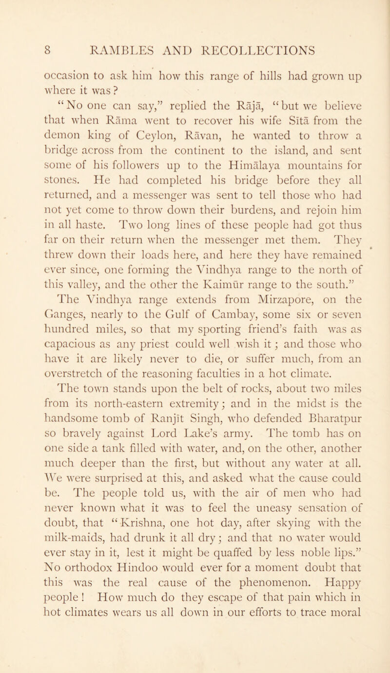occasion to ask him how this range of hills had grown up where it was ? “No one can say,” replied the Raja, “but we believe that when Rama went to recover his wife Sita from the demon king of Ceylon, Ravan, he wanted to throw a bridge across from the continent to the island, and sent some of his followers up to the Himalaya mountains for stones. He had completed his bridge before they all returned, and a messenger was sent to tell those who had not yet come to throw down their burdens, and rejoin him in all haste. Two long lines of these people had got thus far on their return when the messenger met them. They threw down their loads here, and here they have remained ever since, one forming the Vindhya range to the north of this valley, and the other the Kaimur range to the south.” The Vindhya range extends from Mirzapore, on the Ganges, nearly to the Gulf of Cambay, some six or seven hundred miles, so that my sporting friend’s faith was as capacious as any priest could well wish it; and those who have it are likely never to die, or suffer much, from an overstretch of the reasoning faculties in a hot climate. The town stands upon the belt of rocks, about two miles from its north-eastern extremity; and in the midst is the handsome tomb of Ranjit Singh, who defended Bharatpur so bravely against Lord Lake’s army. The tomb has on one side a tank filled with water, and, on the other, another much deeper than the first, but without any water at all. We were surprised at this, and asked what the cause could be. The people told us, with the air of men who had never known what it was to feel the uneasy sensation of doubt, that “ Krishna, one hot day, after skying with the milk-maids, had drunk it all dry; and that no water would ever stay in it, lest it might be quaffed by less noble lips.” No orthodox Hindoo would ever for a moment doubt that this was the real cause of the phenomenon. Happy people ! How much do they escape of that pain which in hot climates wears us all down in our efforts to trace moral
