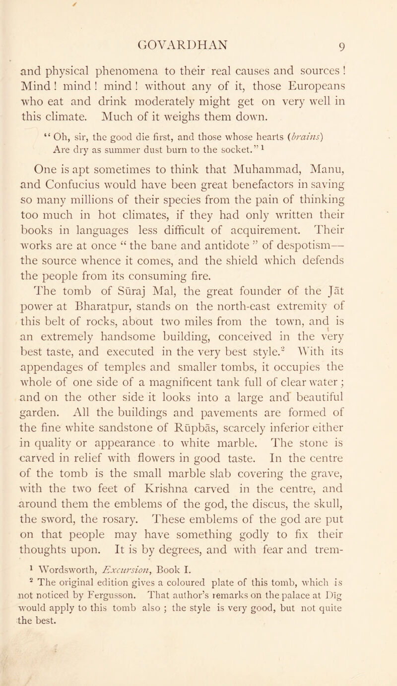 and physical phenomena to their real causes and sources ! Mind ! mind ! mind ! without any of it, those Europeans who eat and drink moderately might get on very well in this climate. Much of it weighs them down. “ Oh, sir, the good die first, and those whose hearts (brains) Are dry as summer dust burn to the socket.5'1 One is apt sometimes to think that Muhammad, Manu, and Confucius would have been great benefactors in saving so many millions of their species from the pain of thinking too much in hot climates, if they had only written their books in languages less difficult of acquirement. Their wTorks are at once “ the bane and antidote ” of despotism— the source whence it comes, and the shield which defends the people from its consuming fire. The tomb of Suraj Mai, the great founder of the Jat power at Bharatpur, stands on the north-east extremity of this belt of rocks, about two miles from the town, and is an extremely handsome building, conceived in the very best taste, and executed in the very best style.2 With its appendages of temples and smaller tombs, it occupies the whole of one side of a magnificent tank full of clear water; and on the other side it looks into a large and beautiful garden. All the buildings and pavements are formed of the fine white sandstone of Rupbas, scarcely inferior either in quality or appearance to white marble. The stone is carved in relief with flowers in good taste. In the centre of the tomb is the small marble slab covering the grave, with the two feet of Krishna carved in the centre, and around them the emblems of the god, the discus, the skull, the sword, the rosary. These emblems of the god are put on that people may have something godly to fix their thoughts upon. It is by degrees, and with fear and trem- 1 Wordsworth, Excursion, Book I. 2 The original edition gives a coloured plate of this tomb, which is not noticed by Fergusson. That author’s remarks on the palace at Dig would apply to this tomb also ; the style is very good, but not quite the best.
