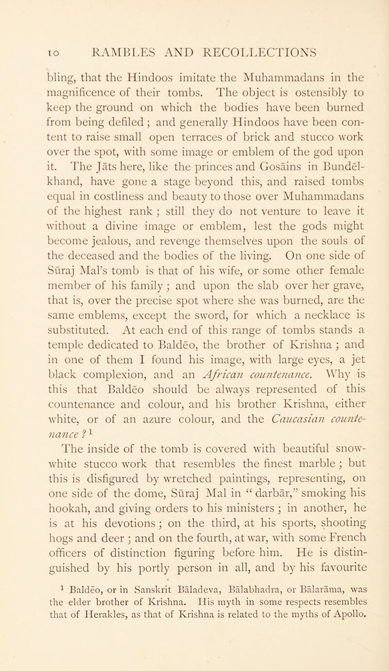 bling, that the Hindoos imitate the Muhammadans in the magnificence of their tombs. The object is ostensibly to keep the ground on which the bodies have been burned from being defiled; and generally Hindoos have been con- tent to raise small open terraces of brick and stucco work over the spot, with some image or emblem of the god upon it. The Jats here, like the princes and Gosains in Bundel- khand, have gone a stage beyond this, and raised tombs equal in costliness and beauty to those over Muhammadans of the highest rank; still they do not venture to leave it without a divine image or emblem, lest the gods might become jealous, and revenge themselves upon the souls of the deceased and the bodies of the living. On one side of Suraj Mai’s tomb is that of his wife, or some other female member of his family ; and upon the slab over her grave, that is, over the precise spot where she was burned, are the same emblems, except the sword, for which a necklace is substituted. At each end of this range of tombs stands a temple dedicated to Baldeo, the brother of Krishna; and in one of them I found his image, with large eyes, a jet black complexion, and an African countenance. Why is this that Baldeo should be always represented of this countenance and colour, and his brother Krishna, either white, or of an azure colour, and the Caucasia?i counte- nance ?1 The inside of the tomb is covered with beautiful snow- white stucco work that resembles the finest marble ; but this is disfigured by wretched paintings, representing, on one side of the dome, Suraj Mai in “ darbar,” smoking his hookah, and giving orders to his ministers ; in another, he is at his devotions ; on the third, at his sports, shooting hogs and deer ; and on the fourth, at war, with some French officers of distinction figuring before him. He is distin- guished by his portly person in all, and by his favourite 1 Baldeo, or in Sanskrit Baladeva, Balabhadra, or Balarama, was the elder brother of Krishna. Iiis myth in some respects resembles that of Herakles, as that of Krishna is related to the myths of Apollo.