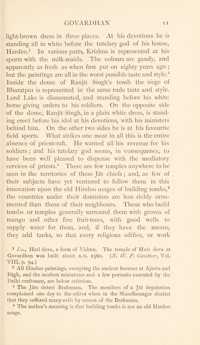 light-brown dress in three places. At his devotions he is standing all in white before the tutelary god of his house, Hardeo.1 In various parts, Krishna is represented at his sports with the milk-maids. The colours are gaudy, and apparently as fresh as when first put on eighty years ago ; but the paintings are all in the worst possible taste and style.2 * Inside the dome of Ranjlt Singh’s tomb the siege of Bharatpur is represented in the same rude taste and style. Lord Lake is dismounted, and standing before his white horse giving orders to his soldiers. On the opposite side of the dome, Ranjlt Singh, in a plain white dress, is stand- ing erect before his idol at his devotions, with his ministers behind him. On the other two sides he is at his favourite field sports. What strikes one most in all this is the entire absence of priestcraft. He wanted all his revenue for his soldiers ; and his tutelary god seems, in consequence, to have been well pleased to dispense with the mediatory services of priests.There are few temples anywhere to be seen in the territories of these Jat chiefs; and, as few of their subjects have yet ventured to follow them in this innovation upon the old Hindoo usages of building tombs,4 the countries under their dominion are less richly orna- mented than those of their neighbours. Those who build tombs or temples generally surround them with groves of mango and other fine fruit-trees, with good wells to supply water for them, and, if they have the means, they add tanks, so that every religious edifice, or work 1 I.e., Hari deva, a form of Vishnu. The temple of Hari deva at Govardhan was built about A.D. 1560. (N. W. P. Gazetteer, Vol. VIII, p. 94-) 2 All Hindoo paintings, excepting the ancient frescoes at Ajantaand Bagh, and the modern miniatures and a few portraits executed by the Delhi craftsmen, are below criticism. s The Jats detest Brahmans. The members of a Jat deputation complained one day to the editor when in t-he Muzaffarnagar district that they suffered many evils by reason of the Brahmans. 4 The author’s meaning is that building tombs is not an old Hindoo usage.