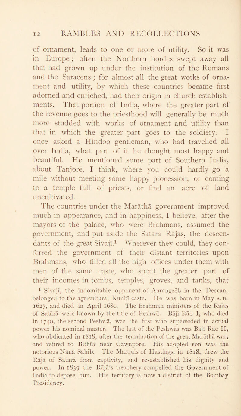 of ornament, leads to one or more of utility. So it was in Europe; often the Northern hordes swept away all that had grown up under the institution of the Romans and the Saracens ; for almost all the great works of orna- ment and utility, by which these countries became first adorned and enriched, had their origin in church establish- ments. That portion of India, where the greater part of the revenue goes to the priesthood will generally be much more studded with works of ornament and utility than that in which the greater part goes to the soldiery. I once asked a Hindoo gentleman, who had travelled all over India, what part of it he thought most happy and beautiful. He mentioned some part of Southern India, about Tanjore, I think, where you could hardly go a mile without meeting some happy procession, or coming to a temple full of priests, or find an acre of land uncultivated. The countries under the Maratha government improved much in appearance, and in happiness, I believe, after the mayors of the palace, who were Brahmans, assumed the government, and put aside the Satara Rajas, the descen- dants of the great Sivajl.1 Wherever they could, they con- ferred the government of their distant territories upon Brahmans, who filled all the high offices under them with men of the same caste, who spent the greater part of their incomes in tombs, temples, groves, and tanks, that 1 Sivajl, the indomitable opponent of Aurangzeb in the Deccan, belonged to the agricultural KunbI caste. He was born in May A. D. 1627, and died in April 1680. The Brahman ministers of the Rajas of Satara were known by the title of Peshwa. Baji Rao I, who died in 1740, the second Peshwa, was the first who superseded in actual power his nominal master. The last of the Peshwas was Baji Rao II, who abdicated in 1S18, after the termination of the great Maratha war, and retired to Bithur near Cawnpore. His adopted son was the notorious Nana Sahib. The Marquis of Hastings, in 1818, drew the Raja of Satara from captivity, and re-established his dignity and power. In 1839 the Raja’s treachery compelled the Government of India to depose him. Plis territory is now a district of the Bombay Presidency.
