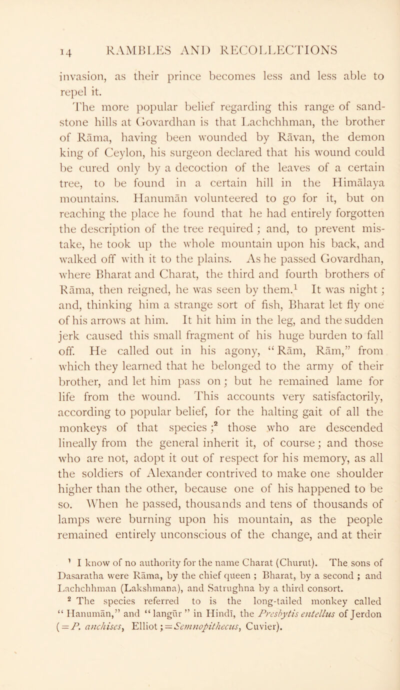 invasion, as their prince becomes less and less able to repel it. The more popular belief regarding this range of sand- stone hills at Govardhan is that Lachchhman, the brother of Rama, having been wounded by Ravan, the demon king of Ceylon, his surgeon declared that his wound could be cured only by a decoction of the leaves of a certain tree, to be found in a certain hill in the Himalaya mountains. Hanuman volunteered to go for it, but on reaching the place he found that he had entirely forgotten the description of the tree required ; and, to prevent mis- take, he took up the whole mountain upon his back, and walked off with it to the plains. As he passed Govardhan, where Bharat and Charat, the third and fourth brothers of Rama, then reigned, he was seen by them.1 2 It was night; and, thinking him a strange sort of fish, Bharat let fly one of his arrows at him. It hit him in the leg, and the sudden jerk caused this small fragment of his huge burden to fall off. He called out in his agony, “Ram, Ram,” from which they learned that he belonged to the army of their brother, and let him pass on; but he remained lame for life from the wound. This accounts very satisfactorily, according to popular belief, for the halting gait of all the monkeys of that species f those who are descended lineally from the general inherit it, of course; and those who are not, adopt it out of respect for his memory, as all the soldiers of Alexander contrived to make one shoulder higher than the other, because one of his happened to be so. When he passed, thousands and tens of thousands of lamps were burning upon his mountain, as the people remained entirely unconscious of the change, and at their 1 I know of no authority for the name Charat (Churut). The sons of Dasaratha were Rama, by the chief queen ; Bharat, by a second ; and Lachchhman (Lakshmana), and Satrughna by a third consort. 2 The species referred to is the long-tailed monkey called “ Hanuman,” and “ langur ” in Hindi, the Presbytis entellus of Jerdon (— P. anchises, Elliot ; = Sew?io/>it/iecus, Cuvier).