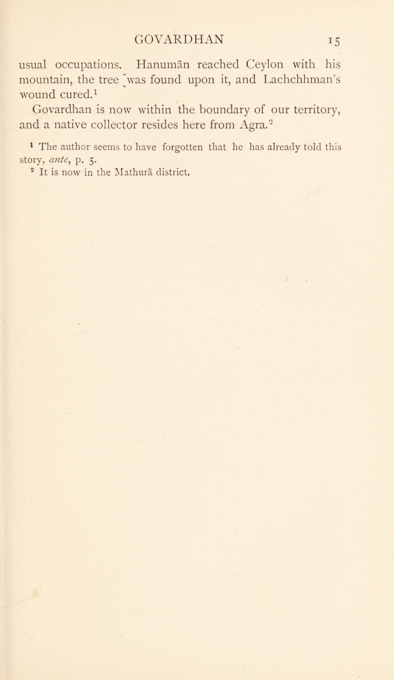 usual occupations. Hanuman reached Ceylon with his mountain, the tree [was found upon it, and Lachchhman’s wound cured.1 Govardhan is now within the boundary of our territory, and a native collector resides here from Agra.'3 1 The author seems to have forgotten that he has already told this story, ante, p. 5. 2 It is now in the Mathura district.