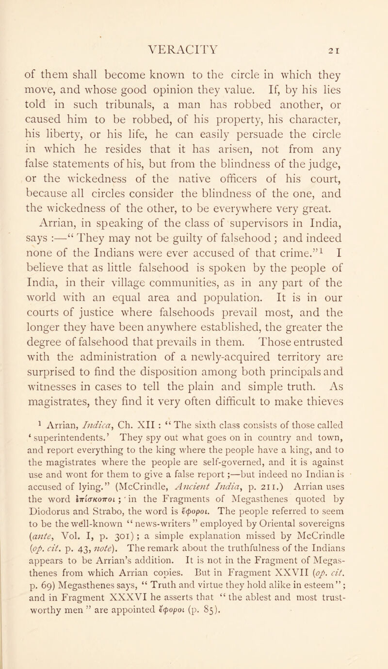 of them shall become known to the circle in which they move, and whose good opinion they value. If, by his lies told in such tribunals, a man has robbed another, or caused him to be robbed, of his property, his character, his liberty, or his life, he can easily persuade the circle in which he resides that it has arisen, not from any false statements of his, but from the blindness of the judge, or the wickedness of the native officers of his court, because all circles consider the blindness of the one, and the wickedness of the other, to be everywhere very great. Arrian, in speaking of the class of supervisors in India, says :—“ They may not be guilty of falsehood; and indeed none of the Indians were ever accused of that crime.”1 I believe that as little falsehood is spoken by the people of India, in their village communities, as in any part of the world with an equal area and population. It is in our courts of justice where falsehoods prevail most, and the longer they have been anywhere established, the greater the degree of falsehood that prevails in them. Those entrusted with the administration of a newly-acquired territory are surprised to find the disposition among both principals and witnesses in cases to tell the plain and simple truth. As magistrates, they find it very often difficult to make thieves 1 Arrian, Indica, Ch. XII : “ The sixth class consists of those called ‘ superintendents.’ They spy out what goes on in country and town, and report everything to the king where the people have a king, and to the magistrates where the people are self-governed, and it is against use and wont for them to give a false report;—but indeed no Indian is accused of lying.” (McCrindle, Ancient India, p. 211.) Arrian uses the word Ittlctkottoi ;' in the Fragments of Megasthenes quoted by Diodorus and Strabo, the word is ecpopoi. The people referred to seem to be the well-known “news-writers” employed by Oriental sovereigns (ante, Vol. I, p. 301); a simple explanation missed by McCrindle (op. cit. p. 43, note). The remark about the truthfulness of the Indians appears to be Arrian’s addition. It is not in the Fragment of Megas- thenes from which Arrian copies. But in Fragment XXVII (op. cit. p. 69) Megasthenes says, “ Truth and virtue they hold alike in esteem” ; and in Fragment XXXVI he asserts that “ the ablest and most trust- worthy men ” are appointed ecpopoi (p. 85).